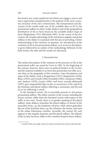 250                              hanadi ismail

the need to use a joint analytical tool which can engage a macro and
micro approaches simultaneously in the analysis of the socio-econo-
mic structure of the city’s communities. The interpretation and dis-
cussion of the results make use of the available data on (h) in the
pronominal suffixes in other Arabic dialects and of the geographical
distribution of (h) in Syria based on the available dialect maps of
Syria (Bergsträsser 1915, Behnstedt 1997). In the course of the dis-
cussion, the morpho-phonology of the 3rd person singular and plural
suffixes in the dialect is examined with the aim of providing a better
understanding of the variation in question. An introduction of the
variation of (h) in the pronominal suffixes, as it occurs in the dialect,
is given followed by an outline of the methodology followed. In the
final section, the data and the results are discussed.

                                 2. Background

The earliest description of the variation in the presence of [h] in the
pronominal suffix was noted by Crow in 1901. In the beginning of
the century, however, there were no political borders in the Levant,
and the material available to us from that period does not offer accu-
rate data on the geography of this variation. Later descriptions and
maps of the dialect, such as Bergsträsser (1915), Bergsträsser (1924),
Blanc (1953), and Cowell (1964) Grotzfeld (1965), Cantineau (1966),
and Ambros (1970), Lentin (1981) and more recently Behnstedt
(1997), give unquantified data on the co-occurrence of [h] and Ø in
the feminine and plural suffixes following a consonant, and [h] and
[j] or [w] following a vowel.1
   In the Standard variety, [h] is invariably present in 3rd person
pronominal suffixes. The urban varieties in the Levant, including the
Syrian varieties, differ from the Standard variety with respect to the
suffix in two ways. Firstly, there is no gender marking in the plural
suffixes. Some dialects neutralise the plural suffixes in favour of the
masculine form, e.g. the Jordanian varieties, while others generalise
the use of the feminine form, e.g. the Lebanese, the Syrian, and most
of the urban Palestinian varieties. Secondly, the variant [h] only
appears in the singular feminine and the plural suffixes. The dialects
of the Levant, however, differ in the variation found in these suffixes.

  1
      Cowell (1964) uses high vowels [i] and [u] instead of [j] and [w] alternatively.
 