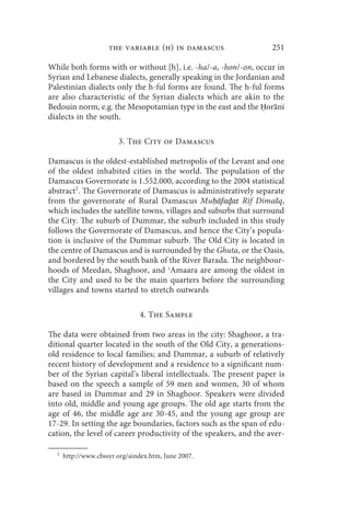 the variable (h) in damascus                  251

While both forms with or without [h], i.e. -ha/-a, -hon/-on, occur in
Syrian and Lebanese dialects, generally speaking in the Jordanian and
Palestinian dialects only the h-ful forms are found. The h-ful forms
are also characteristic of the Syrian dialects which are akin to the
Bedouin norm, e.g. the Mesopotamian type in the east and the Ḥoranī
dialects in the south.

                        3. The City of Damascus

Damascus is the oldest-established metropolis of the Levant and one
of the oldest inhabited cities in the world. The population of the
Damascus Governorate is 1.552.000, according to the 2004 statistical
abstract2. The Governorate of Damascus is administratively separate
from the governorate of Rural Damascus Muḥāfaḏat Rīf Dimašq,
which includes the satellite towns, villages and suburbs that surround
the City. The suburb of Dummar, the suburb included in this study
follows the Governorate of Damascus, and hence the City’s popula-
tion is inclusive of the Dummar suburb. The Old City is located in
the centre of Damascus and is surrounded by the Ghuta, or the Oasis,
and bordered by the south bank of the River Barada. The neighbour-
hoods of Meedan, Shaghoor, and ʿAmaara are among the oldest in
the City and used to be the main quarters before the surrounding
villages and towns started to stretch outwards

                               4. The Sample

The data were obtained from two areas in the city: Shaghoor, a tra-
ditional quarter located in the south of the Old City, a generations-
old residence to local families; and Dummar, a suburb of relatively
recent history of development and a residence to a significant num-
ber of the Syrian capital’s liberal intellectuals. The present paper is
based on the speech a sample of 59 men and women, 30 of whom
are based in Dummar and 29 in Shaghoor. Speakers were divided
into old, middle and young age groups. The old age starts from the
age of 46, the middle age are 30-45, and the young age group are
17-29. In setting the age boundaries, factors such as the span of edu-
cation, the level of career productivity of the speakers, and the aver-

  2
      http://www.cbssyr.org/aindex.htm, June 2007.
 