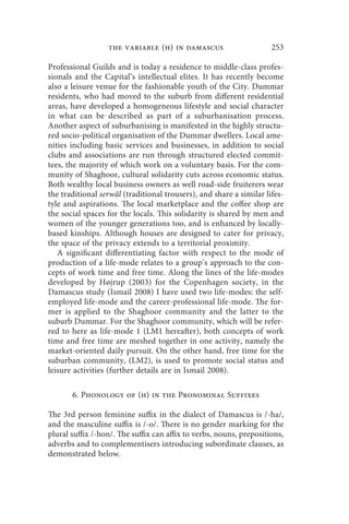 the variable (h) in damascus                        253

Professional Guilds and is today a residence to middle-class profes-
sionals and the Capital’s intellectual elites. It has recently become
also a leisure venue for the fashionable youth of the City. Dummar
residents, who had moved to the suburb from different residential
areas, have developed a homogeneous lifestyle and social character
in what can be described as part of a suburbanisation process.
Another aspect of suburbanising is manifested in the highly structu-
red socio-political organisation of the Dummar dwellers. Local ame-
nities including basic services and businesses, in addition to social
clubs and associations are run through structured elected commit-
tees, the majority of which work on a voluntary basis. For the com-
munity of Shaghoor, cultural solidarity cuts across economic status.
Both wealthy local business owners as well road-side fruiterers wear
the traditional serwāl (traditional trousers), and share a similar lifes-
tyle and aspirations. The local marketplace and the coffee shop are
the social spaces for the locals. This solidarity is shared by men and
women of the younger generations too, and is enhanced by locally-
based kinships. Although houses are designed to cater for privacy,
the space of the privacy extends to a territorial proximity.
   A significant differentiating factor with respect to the mode of
production of a life-mode relates to a group’s approach to the con-
cepts of work time and free time. Along the lines of the life-modes
developed by Højrup (2003) for the Copenhagen society, in the
Damascus study (Ismail 2008) I have used two life-modes: the self-
employed life-mode and the career-professional life-mode. The for-
mer is applied to the Shaghoor community and the latter to the
suburb Dummar. For the Shaghoor community, which will be refer-
red to here as life-mode 1 (LM1 hereafter), both concepts of work
time and free time are meshed together in one activity, namely the
market-oriented daily pursuit. On the other hand, free time for the
suburban community, (LM2), is used to promote social status and
leisure activities (further details are in Ismail 2008).

       6. Phonology of (h) in the Pronominal Suffixes

The 3rd person feminine suffix in the dialect of Damascus is /-ha/,
and the masculine suffix is /-o/. There is no gender marking for the
plural suffix /-hon/. The suffix can affix to verbs, nouns, prepositions,
adverbs and to complementisers introducing subordinate clauses, as
demonstrated below.
 