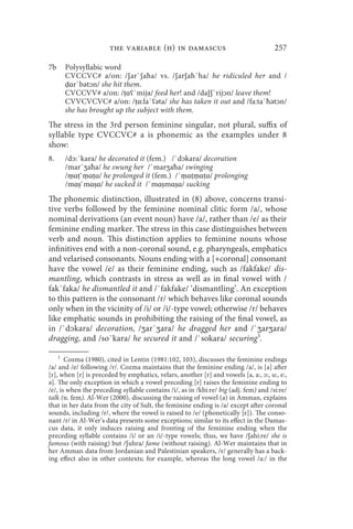 the variable (h) in damascus                                   257

7b    Polysyllabic word
      CVCCVC# a/on: /ʃar`ʃaħa/ vs. /ʃarʃaħ`ha/ he ridiculed her and /
      ḍɑr`bətᴐn/ she hit them.
      CVCCVV# a/on: /ṭɑʕ`mija/ feed her! and /daʃʃ`rijᴐn/ leave them!
      CVVCVCVC# a/on: /ṭɑ:la`ʕəta/ she has taken it out and /fa:ta`ħətᴐn/
      she has brought up the subject with them.
The stress in the 3rd person feminine singular, not plural, suffix of
syllable type CVCCVC# a is phonemic as the examples under 8
show:
8.    /dᴐ:`kara/ he decorated it (fem.) /`dᴐkara/ decoration
      /mar`ӡaħa/ he swung her /`marӡaħa/ swinging
      /ṃɑṭ`ṃɑṭɑ/ he prolonged it (fem.) /`ṃɑṭṃɑṭɑ/ prolonging
      /mɑṣ`mɑṣɑ/ he sucked it /`mɑṣmɑṣɑ/ sucking
The phonemic distinction, illustrated in (8) above, concerns transi-
tive verbs followed by the feminine nominal clitic form /a/, whose
nominal derivations (an event noun) have /a/, rather than /e/ as their
feminine ending marker. The stress in this case distinguishes between
verb and noun. This distinction applies to feminine nouns whose
infinitives end with a non-coronal sound, e.g. pharyngeals, emphatics
and velarised consonants. Nouns ending with a [+coronal] consonant
have the vowel /e/ as their feminine ending, such as /fakfake/ dis-
mantling, which contrasts in stress as well as in final vowel with /
fak`faka/ he dismantled it and /`fakfake/ ‘dismantling’. An exception
to this pattern is the consonant /r/ which behaves like coronal sounds
only when in the vicinity of /i/ or /i/-type vowel; otherwise /r/ behaves
like emphatic sounds in prohibiting the raising of the final vowel, as
in /`dᴐkara/ decoration, /ӡar`ӡara/ he dragged her and /`ӡarӡara/
dragging, and /so`kara/ he secured it and /`sokara/ securing3.

    3
       Cozma (1980), cited in Lentin (1981:102, 103), discusses the feminine endings
/a/ and /e/ following /r/. Cozma maintains that the feminine ending /a/, is [a] after
[r], when [r] is preceded by emphatics, velars, another [r] and vowels [a, a:, ᴐ:, u:, e:,
ə]. The only exception in which a vowel preceding [r] raises the feminine ending to
/e/, is when the preceding syllable contains /i/, as in /kbi:re/ big (adj. fem) and /si:re/
talk (n. fem). Al-Wer (2000), discussing the raising of vowel (a) in Amman, explains
that in her data from the city of Sult, the feminine ending is /a/ except after coronal
sounds, including /r/, where the vowel is raised to /e/ (phonetically [ɛ]). The conso-
nant /r/ in Al-Wer’s data presents some exceptions; similar to its effect in the Damas-
cus data, it only induces raising and fronting of the feminine ending when the
preceding syllable contains /i/ or an /i/-type vowels; thus, we have /ʃahi:re/ she is
famous (with raising) but /ʃuhra/ fame (without raising). Al-Wer maintains that in
her Amman data from Jordanian and Palestinian speakers, /r/ generally has a back-
ing effect also in other contexts; for example, whereas the long vowel /a:/ in the
 