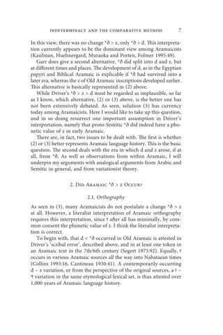 indeterminacy and the comparative method                     7

In this view, there was no change *ð  z, only *ð  d. This interpreta-
tion currently appears to be the dominant view among Aramaicists
(Kaufman, Huehnergard, Muraoka and Porten, Folmer 1995:49).
   Garr does give a second alternative. *ð did split into d and z, but
at different times and places. The development of d, as in the Egyptian
papyri and Biblical Aramaic is explicable if *ð had survived into a
later era, whereas the z of Old Aramaic inscriptions developed earlier.
This alternative is basically represented in (2) above.
   While Driver’s *ð  z  d must be regarded as implausible, so far
as I know, which alternative, (2) or (3) above, is the better one has
not been extensively debated. As seen, solution (3) has currency
today among Aramaicists. Here I would like to take up this question,
and in so doing resurrect one important assumption in Driver’s
interpretation, namely that proto-Semitic *ð did indeed have a pho-
netic value of z in early Aramaic.
   There are, in fact, two issues to be dealt with. The first is whether
(2) or (3) better represents Aramaic language history. This is the basic
question. The second deals with the era in which d and z arose, if at
all, from *ð. As well as observations from within Aramaic, I will
underpin my arguments with analogical arguments from Arabic and
Semitic in general, and from variationist theory.

                  2. Did Aramaic *ð  z Occur?

                           2.1. Orthography
As seen in (3), many Aramaicists do not postulate a change *ð  z
at all. However, a literalist interpretation of Aramaic orthography
requires this interpretation, since ‫ ז‬after all has minimally, by com-
mon consent the phonetic value of z. I think the literalist interpreta-
tion is correct.
   To begin with, that d  *ð occurred in Old Aramaic is attested in
Driver’s ‘scribal error’, described above, and in at least one token in
an Aramaic text in the 7th/6th century (Segert 1975:92). Equally, ‫ז‬
occurs in various Aramaic sources all the way into Nabataean times
(Collins 1993:16, Cantineau 1930:41). A contemporarily-occurring
d ~ z variation, or from the perspective of the original sources, a ‫~ ז‬
‫ ד‬variation in the same etymological lexical set, is thus attested over
1,000 years of Aramaic language history.
 