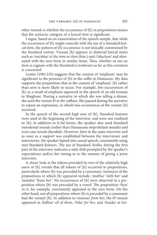 the variable (h) in damascus                      265

other remark is whether the occurrence of [h] in prepositions means
that the syntactic category of a lexical item is significant.
   I argue, based on an examination of the speech sample, that while
the occurrence of [h] might coincide with the use of a Standard lexi-
cal item, the pattern of [h] occurrence is not lexically constrained by
the Standard variety. Variant [h] appears in dialectal lexical items
such as /wa/ətha/ at the time or then (fem.) and //abu:hɔn/ and alter-
nated with the zero form in similar items. Thus, whether or not an
item is cognate with the Standard is irrelevant as far as this variation
is concerned
   Lentin (1981:235) suggests that the context of ‘emphasis’ may be
significant to the presence of [h] in the suffix in Damascus. My data
supports the proposition that in the context of ‘emphasis’ [h] rather
than zero is more likely to occur. For example, few occurrences of
[h] as a result of emphasis appeared in the speech of an old woman
in Shaghoor. During a narrative in which she was telling a dream,
she used the variant Ø in the suffixes. She paused during the narrative
to repeat an expression, in which two occurrences of the variant [h]
occurred.
   In the speech of the second high user of [h], Standard features
were used at the beginning of the interview, and were not confined
to [h]; in addition to h-ful forms, the speaker also used Standard
interdental sounds (rather than Damascene stop/sibilant sounds) and
even case vowels (ḥarakāt). However, later in the same interview and
as soon as a rapport was established between the interviewer and
interviewee, the speaker lapsed into casual speech, consistently using
non-Standard features. The use of Standard Arabic during the first
part of the interview indicates a style shift prompted by the speaker’s
expectations and/or her tuning in to the manner of giving a press
interview.
   A closer look at the tokens provided by two of the relatively high
users of [h] reveals that all tokens of [h] occurred in prepositions,
particularly where (h) was preceded by a consonant. Instances of the
prepositions in which [h] appeared include: /maʕha/ ‘with her’ and
/mənha/ ‘from her’. No occurrences of [h] were observed in a pre-
position where (h) was preceded by a vowel. The preposition /fiya/
in it, for example, consistently appeared in the zero form. On the
other hand, not all prepositions where (h) is preceded by a consonant
had the variant [h]. In addition to /mənna/ from her, the Ø variant
appeared in /kəllɔn/ all of them, /ʔəla/ for her, and /ʕanda/ at her.
 