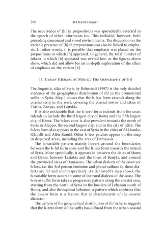 266                         hanadi ismail

The occurrence of [h] in prepositions was sporadically detected in
the speech of other informants too. This included, however, both
preceding consonant and vowel environments. The discussion on the
variable presence of [h] in prepositions can also be linked to empha-
sis. In other words, it is possible that emphasis was placed on the
prepositions in which [h] appeared. In general, the total number of
tokens in which [h] appeared was overall low, as the figures above
show, which did not allow for an in-depth exploration of the effect
of emphasis on the variant [h].

      11. Urban Hierarchy Model: The Geography of (h)

The linguistic atlas of Syria by Behnstedt (1997) is the only detailed
evidence of the geographical distribution of /h/ in the pronominal
suffix in Syria. Map 1 shows that the h-less form extends along the
coastal strip in the west, covering the coastal towns and cities of
Tarṭūs, Banyās, and Lattakia.
   It is also noticeable that the h-zero form extends from the coast
inlands to include the third largest city of Ḥomṣ and the fifth largest
city of Ḥama. The h-less zone is also prevalent towards the north of
Syria in Aleppo, the second largest city, and in the city of Idleb. The
h-less form also appears in the east of Syria in the cities of Al-Ḥasake,
Qāmišli and Albu Kamāl. Other h-less patches appear on the map
in dispersed areas, including the area of Damascus.
   The h-variable pattern mainly hovers around the boundaries
between the h-ful form zone and the h-less form towards the inland
of Syria. More specifically, it appears in between the cities of Ḥomṣ
and Ḥama, between Lattakia and the town of Banyās, and around
the provincial areas of Damascus. The urban dialects of the coast are
h-less, i.e. the 3rd person feminine and plural suffixes in these dia-
lects are /a/ and /on/ respectively. As Behnstedt’s map shows, the
h-variable form occurs in some of the rural dialects of the coast. The
h-zero suffix form takes a progressive pattern along the coastal area,
starting from the north of Syria to the borders of Lebanon south of
Ḥomṣ, and also throughout Lebanon, a pattern which confirms that
the h-zero form is a feature that is characteristic of the coastal
dialects.
   The pattern of the geographical distribution of /h/ in Syria suggests
that the h-zero form of the suffix has diffused from the urban coastal
 