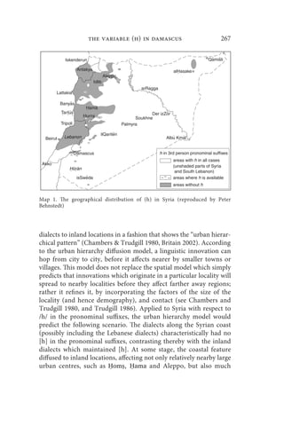 the variable (h) in damascus                       267




Map 1. The geographical distribution of (h) in Syria (reproduced by Peter
Behnstedt)




dialects to inland locations in a fashion that shows the “urban hierar-
chical pattern” (Chambers  Trudgill 1980, Britain 2002). According
to the urban hierarchy diffusion model, a linguistic innovation can
hop from city to city, before it affects nearer by smaller towns or
villages. This model does not replace the spatial model which simply
predicts that innovations which originate in a particular locality will
spread to nearby localities before they affect farther away regions;
rather it refines it, by incorporating the factors of the size of the
locality (and hence demography), and contact (see Chambers and
Trudgill 1980, and Trudgill 1986). Applied to Syria with respect to
/h/ in the pronominal suffixes, the urban hierarchy model would
predict the following scenario. The dialects along the Syrian coast
(possibly including the Lebanese dialects) characteristically had no
[h] in the pronominal suffixes, contrasting thereby with the inland
dialects which maintained [h]. At some stage, the coastal feature
diffused to inland locations, affecting not only relatively nearby large
urban centres, such as Ḥomṣ, Ḥama and Aleppo, but also much
 
