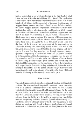 268                         hanadi ismail

farther away urban areas which are located in the heartland of h-ful
areas, such as Al-Ḥasake, Qāmišli and Albu Kamāl. The rural areas
around these cities, and those nearer to the coastal cities, such as the
hundreds of villages in Horan and all of the rural locations east of
Aleppo, do not seem to have been affected by this diffusion; rather,
the feature hopped from one large urban centre onto another before
it affected or without affecting nearby rural locations. With respect
to the dialect of Damascus, the evidence available suggests that the
dialect has been predominantly h-zero, or variable with respect to
this feature for at least a century. The location of Damascus on the
border between h-zero and h-ful dialects would predict that h-ful
forms have existed alongside the more dominant h-zero form. On
the basis of the frequency of occurrence of the two variants in
Damascus, namely that overall [h] occurs in less than 10% of the
time, it is reasonable to suggest that the children acquire an h-zero
system first, and that they learn later on through exposure to other
speakers, and possibly to the written form, that [h] can be inserted
in certain contexts. It is also reasonable to suggest that the city of
Damascus has itself become a focus for the diffusion of h-zero forms
to surrounding Ḥorāni villages, given the fact that historically the
dialects of Horan maintain the [h], and some of them show variation
with respect to this feature according to Behnstedt. It may be worth
noting in this context that the Ḥorāni city and village dialects on the
Jordanian side, such as the dialects of the cities of Ajloun, Irbid and
Ramtha, are firmly h-ful dialects (Enam Al-Wer, pc.).

                              Conclusion

This article presents fresh sociolinguistic analysis of an old linguistic
variable. The statistical analysis provides evidence in real time that
both the h-ful form and the zero form of the suffix have been in stable
variation in the dialect for a considerable period of time. On the basis
of these results, it is possible to make two conclusions. (i) In the
dialect of Damascus, the zero form is (or has become, see below) the
primary form; the [h] form is derived by a phonological rule: [h] is
inserted obligatorily in hiatus positions (specifically following /a:/).
The forms ha/hon, although occur with [h] only marginally in the
dialect, are also invariably found, perhaps as fossilised cases, in lexical
items such as /ʕal:eha/ on her, /ʕale:hon/ on them (fem). On the basis
 
