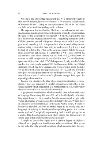 8                         jonathan owens

    No one to my knowledge has argued that ‫ = ז‬ð obtains throughout
this period. Instead, later occurrences of ‫ ,ז‬for instance in Nabataean
(Cantineau 1930:41, citing an inscription from 290 ce in the Hijaz)
are held to be fossilized orthographic reflexes.
    The argument for fossilization I believe is introduced as a deus ex
machina required on independent linguistic grounds, which weaken
the case for the assumption of original ‫ = ז‬ð. The background to this
is as follows (see Muraoka and Porten:5). Beginning sometime in the
Official Aramaic period a linguistic change set in which the (non-
geminate) stops b, g, d, k, p, t spirantized after a vowel, this pronun-
ciation being represented here with an underscore, ḇ g ḏ ḵ p ṯ, and
by lack of a dot in the letter in the Aramaic script. While the argu-
ment is not well-articulated, it is clear that if Vd  Vḏ occurred by,
say 400 bce, then a first century bce text with ‫ = ז‬ð (Collins 1993:14)
cannot be held to represent ð, since by this time ð is an allophonic
(post-vocalic) variant of d. If “z” did represent ð, why wouldn’t it be
used as the post-vocalic variant Vð? Furthermore, if ð in the Official
Aramaic period had two sources, one from original proto-Semitic
*ð, as described above and represented as “z” (‫ ,)ז‬and one from the
new post-vocalic spirantization rule and represented as “ḏ” (‫ ,)ד‬one
would have a remarkable case of a phonetic merger held apart by
etymological convention.
    To save the situation, the idea of graphemic fossilization is intro-
duced. ‫ ז‬does not represent ð in later occurrences, but rather a fos-
silized variant which originated as a representation of ð, but by later
times occurs only as a lexicalized convention.
    A graphemic fossilization which extended over at least 600 years
of language history (say 400 bce–200 ce) is decidedly odd in Semitic
languages, however. In general in Semitic consonantal scripts indi-
vidual phonemes are represented by distinctive letters. Where there
is a many to one mismatch, as in the early Arabic script, it tends to
be quickly rectified. As soon as Arabic began to be widely used as a
language of writing, it developed distinguishing points for conso-
nants, such as “x”, originally representing both d and ð giving rise to
        
x and x. This disambiguation took place within the first century of
Islam, even if full implementation took longer.
    It might of course be argued that a certain degree of diglossia
allowed such graphemic fossilization to be maintained. This seems
to me to be the only general condition which could sustain the sug-
 