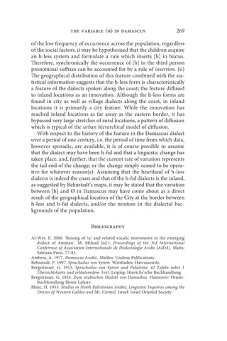 the variable (h) in damascus                             269

of the low frequency of occurrence across the population, regardless
of the social factors, it may be hypothesised that the children acquire
an h-less system and formulate a rule which inserts [h] in hiatus.
Therefore, synchronically the occurrence of [h] in the third person
pronominal suffixes can be accounted for by a rule of insertion. (ii)
The geographical distribution of this feature combined with the sta-
tistical information suggests that the h-less form is characteristically
a feature of the dialects spoken along the coast; the feature diffused
to inland locations as an innovation. Although the h-less forms are
found in city as well as village dialects along the coast, in inland
locations it is primarily a city feature. While the innovation has
reached inland locations as far away as the eastern border, it has
bypassed very large stretches of rural locations, a pattern of diffusion
which is typical of the urban hierarchical model of diffusion.
   With respect to the history of the feature in the Damascus dialect
over a period of one century, i.e. the period of time from which data,
however sporadic, are available, it is of course possible to assume
that the dialect may have been h-ful and that a linguistic change has
taken place, and, further, that the current rate of variation represents
the tail end of the change; or the change simply ceased to be opera-
tive for whatever reason(s). Assuming that the heartland of h-less
dialects is indeed the coast and that of the h-ful dialects is the inland,
as suggested by Behnstedt’s maps, it may be stated that the variation
between [h] and Ø in Damascus may have come about as a direct
result of the geographical location of the City at the border between
h-less and h-ful dialects, and/or the mixture in the dialectal bac-
kgrounds of the population.

                                Bibliography

Al-Wer, E. 2000. ‘Raising of /a/ and related vocalic movements in the emerging
   dialect of Amman’. M. Mifsud (ed.), Proceedings of the 3rd International
   Conference of Association Internationale de Dialectologie Arabe (AIDA). Malta:
   Salesian Press. 77-83.
Ambros, A. 1977. Damascus Arabic. Malibu: Undena Publications.
Behnstedt, P. 1997. Sprachatlas von Syrien. Wiesbaden: Harrassowitz.
Bergsträsser, G. 1915. Sprachatlas von Syrien und Palästina: 42 Tafeln nebst 1
   Übersichtskarte und erläuterndem Text. Leipzig: Hinrichs’sche Buchhandlung.
Bergsträsser, G. 1924. Zum arabischen Dialekt von Damaskus. Hannover: Orient-
   Buchhandlung Heinz Lafaire.
Blanc, H. 1953. Studies in North Palestinian Arabic; Linguistic Inquiries among the
   Druzes of Western Galilee and Mt. Carmel. Israel: Israel Oriental Society.
 