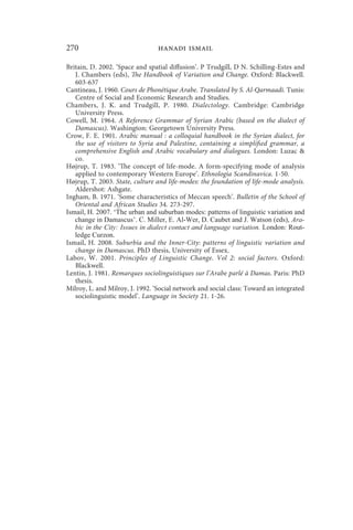 270                              hanadi ismail

Britain, D. 2002. ‘Space and spatial diffusion’. P Trudgill, D N. Schilling-Estes and
   J. Chambers (eds), The Handbook of Variation and Change. Oxford: Blackwell.
   603-637
Cantineau, J. 1960. Cours de Phonétique Arabe. Translated by S. Al-Qarmaadi. Tunis:
   Centre of Social and Economic Research and Studies.
Chambers, J. K. and Trudgill, P. 1980. Dialectology. Cambridge: Cambridge
   University Press.
Cowell, M. 1964. A Reference Grammar of Syrian Arabic (based on the dialect of
   Damascus). Washington: Georgetown University Press.
Crow, F. E. 1901. Arabic manual : a colloquial handbook in the Syrian dialect, for
   the use of visitors to Syria and Palestine, containing a simplified grammar, a
   comprehensive English and Arabic vocabulary and dialogues. London: Luzac 
   co.
Højrup, T. 1983. ‘The concept of life-mode. A form-specifying mode of analysis
   applied to contemporary Western Europe’. Ethnologia Scandinavica. 1-50.
Højrup, T. 2003. State, culture and life-modes: the foundation of life-mode analysis.
   Aldershot: Ashgate.
Ingham, B. 1971. ‘Some characteristics of Meccan speech’. Bulletin of the School of
   Oriental and African Studies 34. 273-297.
Ismail, H. 2007. ‘The urban and suburban modes: patterns of linguistic variation and
   change in Damascus’. C. Miller, E. Al-Wer, D. Caubet and J. Watson (eds), Ara-
   bic in the City: Issues in dialect contact and language variation. London: Rout-
   ledge Curzon.
Ismail, H. 2008. Suburbia and the Inner-City: patterns of linguistic variation and
   change in Damascus. PhD thesis, University of Essex.
Labov, W. 2001. Principles of Linguistic Change. Vol 2: social factors. Oxford:
   Blackwell.
Lentin, J. 1981. Remarques sociolinguistiques sur l’Arabe parlé à Damas. Paris: PhD
   thesis.
Milroy, L. and Milroy, J. 1992. ‘Social network and social class: Toward an integrated
   sociolinguistic model’. Language in Society 21. 1-26.
 