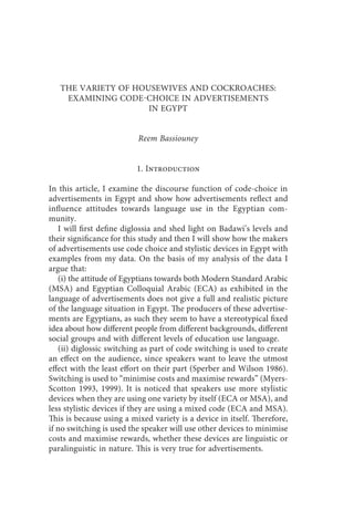 the variety of housewives and cockroaches                  273



   THE VARIETY OF HOUSEWIVES AND COCKROACHES:
    EXAMINING CODECHOICE IN ADVERTISEMENTS
                     IN EGYPT


                          Reem Bassiouney


                          1. Introduction

In this article, I examine the discourse function of code-choice in
advertisements in Egypt and show how advertisements reflect and
influence attitudes towards language use in the Egyptian com-
munity.
   I will first define diglossia and shed light on Badawi’s levels and
their significance for this study and then I will show how the makers
of advertisements use code choice and stylistic devices in Egypt with
examples from my data. On the basis of my analysis of the data I
argue that:
   (i) the attitude of Egyptians towards both Modern Standard Arabic
(MSA) and Egyptian Colloquial Arabic (ECA) as exhibited in the
language of advertisements does not give a full and realistic picture
of the language situation in Egypt. The producers of these advertise-
ments are Egyptians, as such they seem to have a stereotypical fixed
idea about how different people from different backgrounds, different
social groups and with different levels of education use language.
   (ii) diglossic switching as part of code switching is used to create
an effect on the audience, since speakers want to leave the utmost
effect with the least effort on their part (Sperber and Wilson 1986).
Switching is used to “minimise costs and maximise rewards” (Myers-
Scotton 1993, 1999). It is noticed that speakers use more stylistic
devices when they are using one variety by itself (ECA or MSA), and
less stylistic devices if they are using a mixed code (ECA and MSA).
This is because using a mixed variety is a device in itself. Therefore,
if no switching is used the speaker will use other devices to minimise
costs and maximise rewards, whether these devices are linguistic or
paralinguistic in nature. This is very true for advertisements.
 