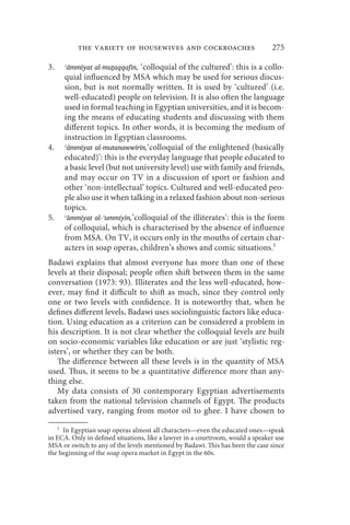 the variety of housewives and cockroaches                             275

3.   ʿāmmīyat al-muṯaqqafīn, ‘colloquial of the cultured’: this is a collo-
     quial influenced by MSA which may be used for serious discus-
     sion, but is not normally written. It is used by ‘cultured’ (i.e.
     well-educated) people on television. It is also often the language
     used in formal teaching in Egyptian universities, and it is becom-
     ing the means of educating students and discussing with them
     different topics. In other words, it is becoming the medium of
     instruction in Egyptian classrooms.
4.   ʿāmmīyat al-mutanawwirīn,‘colloquial of the enlightened (basically
     educated)’: this is the everyday language that people educated to
     a basic level (but not university level) use with family and friends,
     and may occur on TV in a discussion of sport or fashion and
     other ‘non-intellectual’ topics. Cultured and well-educated peo-
     ple also use it when talking in a relaxed fashion about non-serious
     topics.
5.   ʿāmmīyat al-ʾummīyīn,‘colloquial of the illiterates’: this is the form
     of colloquial, which is characterised by the absence of influence
     from MSA. On TV, it occurs only in the mouths of certain char-
     acters in soap operas, children’s shows and comic situations.1
Badawi explains that almost everyone has more than one of these
levels at their disposal; people often shift between them in the same
conversation (1973: 93). Illiterates and the less well-educated, how-
ever, may find it difficult to shift as much, since they control only
one or two levels with confidence. It is noteworthy that, when he
defines different levels, Badawi uses sociolinguistic factors like educa-
tion. Using education as a criterion can be considered a problem in
his description. It is not clear whether the colloquial levels are built
on socio-economic variables like education or are just ‘stylistic reg-
isters’, or whether they can be both.
   The difference between all these levels is in the quantity of MSA
used. Thus, it seems to be a quantitative difference more than any-
thing else.
   My data consists of 30 contemporary Egyptian advertisements
taken from the national television channels of Egypt. The products
advertised vary, ranging from motor oil to ghee. I have chosen to
   1
     In Egyptian soap operas almost all characters—even the educated ones—speak
in ECA. Only in defined situations, like a lawyer in a courtroom, would a speaker use
MSA or switch to any of the levels mentioned by Badawi. This has been the case since
the beginning of the soap opera market in Egypt in the 60s.
 