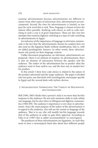 276                        reem bassiouney

examine advertisements because advertisements are different in
nature from other types of interaction: first, advertisements are pre-
composed. Second, the time for advertisements is limited, as one
pays for each word that is said. Thus, language is chosen to have the
utmost effect possible. Studying code-choice as well as code-swit-
ching in such a case is of great importance. There are also very few
attempts that examine diglossic switching as a type of code-switching
in advertisements in Egypt.
   An indicator of the importance of language in television commer-
cials is the fact that the advertisements chosen for analysis here are
also used on the Egyptian Radio without modification, that is, with
no added paralinguistic features. In other words, these advertise-
ments rely purely on their language content.
   Unlike discussion programmes on television, advertisements are
prepared—there is no element of surprise. In advertisements, there
is also no element of interaction between the speaker and the
audience. The maker of the advertisement has to predict what the
audience want to hear and/or see, and the best way to market her/
his product.
   In this article I show how code-choice is related to the nature of
the product advertised and the target audience. The paper is divided
into two parts, one that deals with sociolinguistic stereotypes specific
to Egypt and the second deals with stylistic devices.

2. Sociolinguistic Stereotypes: The Variety of Housewives
                     and Cockroaches

Bell (1984, 2001) thinks that a person’s style is no more than her/his
response to the audience. He not only mentions shifts in style within
one language, but he also refers to bilingual and diglossic communi-
ties (1984:189). The audience’s importance is very clear in advertise-
ments. Since the main purpose of the maker of the advertisement is
to appeal to the audience, s/he will use the variety or language of the
audience. That is to say s/he will modify her/his language towards
that of the audience in order to gain their approval. According to
Giles et al. (1987) this is called ‘accommodation’ or convergence.
   The producers of these advertisements are Egyptians. As such they
seem to have a stereotypical fixed idea about how different people
 