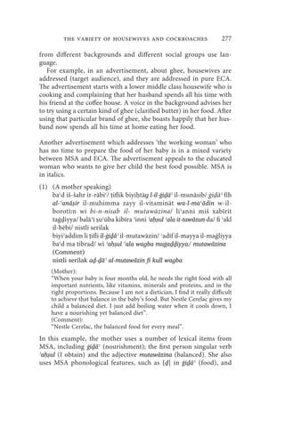 the variety of housewives and cockroaches                        277

from different backgrounds and different social groups use lan-
guage.
   For example, in an advertisement, about ghee, housewives are
addressed (target audience), and they are addressed in pure ECA.
The advertisement starts with a lower middle class housewife who is
cooking and complaining that her husband spends all his time with
his friend at the coffee house. A voice in the background advises her
to try using a certain kind of ghee (clarified butter) in her food. After
using that particular brand of ghee, she boasts happily that her hus-
band now spends all his time at home eating her food.

Another advertisement which addresses ‘the working woman’ who
has no time to prepare the food of her baby is in a mixed variety
between MSA and ECA. The advertisement appeals to the educated
woman who wants to give her child the best food possible. MSA is
in italics.
(1) (A mother speaking)
    baʿd iš-šahr ir-rābiʿ/ iflik biyi tāɡ l-il-ġiḏāʾ il-munāsib/ ġi āʾ fīh
    al-ʿanāṣir il-muhimma zayy il-vitamināt wa-l-maʿādin w-il-
    borotīːn wi bi-n-nisab il- mutawāzina/ liʾanni miš xabīrit
    taġ iyya/ balāʾī uʿūba kibīra ʾinni ʾaḥṣul ʿala it-tawāzun da/ fi ʾakl
    il-bēbi/ nistli serilak
    biyiʾaddim li ifli il-ġiḏāʾ il-mutawāzin/ ʾadīf il-mayya il-maġliyya
    baʿd ma tibrad/ wi ʾah̩s ̩ul ʿala waɡba muġaḏḏiyya/ mutawāzina
     (Comment)
     nistli serilak aḏ-ḏāʾ al-mutawāzin fi kull waɡba
    (Mother):
    “When your baby is four months old, he needs the right food with all
    important nutrients, like vitamins, minerals and proteins, and in the
    right proportions. Because I am not a dietician, I find it really difficult
    to achieve that balance in the baby’s food. But Nestle Cerelac gives my
    child a balanced diet. I just add boiling water when it cools down, I
    have a nourishing yet balanced diet”.
    (Comment):
    “Nestle Cerelac, the balanced food for every meal”.
In this example, the mother uses a number of lexical items from
MSA, including ġiḏāʾ (nourishment); the first person singular verb
ʾaḥṣul (I obtain) and the adjective mutawāzina (balanced). She also
uses MSA phonological features, such as [ḏ] in ġiḏāʾ (food), and
 