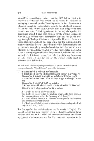 278                            reem bassiouney

muġaḏḏiyya (nourishing), rather than the ECA [z]. According to
Badawi’s classification this advertisement would be classified as
belonging to the colloquial of the enlightened. In fact, the mother is
educated enough to realise what is good for her child and to search
for the best food for her baby. One can even take ‘enlightened’ here
to refer to a way of thinking reflected in the way she speaks. The
question is, would it have been possible for the woman to speak in
MSA or ECA only instead of a mixture of both and still get her mes-
sage through? Perhaps this is or is not possible. However, the adver-
tisement is successful and this may imply that the switching in the
example provides the trust the audience need in the woman; she can
get her point through by using both varieties, therefore she is knowl-
edgeable. Her knowledge of MSA gives her more status, since MSA
is the H variety supposedly used by presidents, scholars and so on
and so forth. This is not necessarily a reflection of the way the woman
actually speaks at home, but the way the woman should speak in
order for us to believe her.

An even more interesting example is the one in which different kinds of
people explain why “Mobil One oil” is good for their cars.
(2) S 1: zēt mobil is only for professionals
      S 2: zēt mobil huwwa illi biyināsib ɡamīʿ ʾanwāʿ is-sayyārāt wi
      biyuwaffar fi ʾistihlāk il-waqūd wa ʿadad marrāt taġyīr iz-zēt
      S 3: wi liʾanni zēt mobil wan zēt naqī miyya fi-l-miyya fa bi-t-
      tālī
      biyuwaffar fi takālīf al-ʾiṣlāḥ wa ṣ-ṣiyāna
      S 4: ʾana baʿtamid ʿala zēt mobil liʾannu al-waḥīd illi biyaʿmal
      bi kafāʾa tūl il-yōm xuṣūṣan ʾawʾāt iz-zaḥma
                 ̩
      S 1: “Mobil oil is only for professionals”
      S 2: “Mobil oil is appropriate for any kind of car, and it helps decrease
      fuel consumption as well as the frequency of oil change”.
      S 3: “And because Mobil oil is a hundred percent pure, it decreases the
      cost of repairs and maintenance”.
      S 4: “I rely on Mobil oil because it is the only oil that works perfectly all
      day, even in heavy traffic”.
The first speaker is a male foreigner and he speaks in English. The
second speaker is a male engineer, i.e. he is educated and he switches
between MSA and ECA. The last two speakers are women of different
age groups who own cars, and for this reason, are assumed to be
 