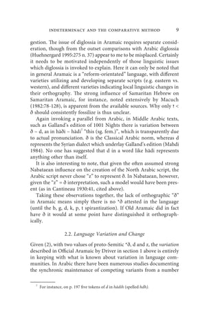 indeterminacy and the comparative method                      9

gestion. The issue of diglossia in Aramaic requires separate consid-
eration, though from the outset comparisons with Arabic diglossia
(Huehnergard 1995:275 n. 37) appear to me to be misplaced. Certainly
it needs to be motivated independently of those linguistic issues
which diglossia is invoked to explain. Here it can only be noted that
in general Aramaic is a “reform-orientated” language, with different
varieties utilizing and developing separate scripts (e.g. eastern vs.
western), and different varieties indicating local linguistic changes in
their orthography. The strong influence of Samaritan Hebrew on
Samaritan Aramaic, for instance, noted extensively by Macuch
(1982:78-128), is apparent from the available sources. Why only ‫ ז‬
ð should consistently fossilize is thus unclear.
   Again invoking a parallel from Arabic, in Middle Arabic texts,
such as Galland’s edition of 1001 Nights there is variation between
ð ~ d, as in hāði ~ hādi7 “this (sg. fem.)”, which is transparently due
to actual pronunciation. ð is the Classical Arabic norm, whereas d
represents the Syrian dialect which underlay Galland’s edition (Mahdi
1984). No one has suggested that d in a word like hādi represents
anything other than itself.
   It is also interesting to note, that given the often assumed strong
Nabataean influence on the creation of the North Arabic script, the
Arabic script never chose “z” to represent ð. In Nabataean, however,
given the “z” = ð interpretation, such a model would have been pres-
ent (as in Cantineau 1930:41, cited above).
   Taking these observations together, the lack of orthographic “ð”
in Aramaic means simply there is no *ð attested in the language
(until the b, g, d, k, p, t spirantization). If Old Aramaic did in fact
have ð it would at some point have distinguished it orthograph-
ically.

                    2.2. Language Variation and Change
Given (2), with two values of proto-Semitic *ð, d and z, the variation
described in Official Aramaic by Driver in section 1 above is entirely
in keeping with what is known about variation in language com-
munities. In Arabic there have been numerous studies documenting
the synchronic maintenance of competing variants from a number

  7
      For instance, on p. 197 five tokens of d in hādih (spelled hdh).
 