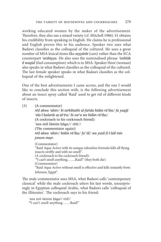 the variety of housewives and cockroaches                       279

working educated women by the maker of the advertisement.
Therefore, they also use a mixed variety (cf. Mitchell 1986). S1 obtains
his credibility from speaking in English. He claims he is professional
and English proves this to his audience. Speaker two uses what
Badawi classifies as the colloquial of the cultured. He uses a great
number of MSA lexical items like sayyārāt (cars) rather than the ECA
counterpart ʿarabiyya. He also uses the nominalised phrase ʾistihlāk
il waqūd (fuel consumption) which is in MSA. Speaker three (woman)
also speaks in what Badawi classifies as the colloquial of the cultured.
The last female speaker speaks in what Badawi classifies as the col-
loquial of the enlightened.

One of the best advertisements I came across, and the one I would
like to conclude this section with, is the following advertisement
about an insect spray called ‘Raid’ used to get rid of different kinds
of insects.
(3)      (A commentator)
         rēd akwa ʾɑktiv/ bi tarkībatihi al-farīda bidūn rāʾiḥa/ fa yaqḏ̣ī
         ʿala-l-ḥašarāt aṭ-ṭāʾira/ bi surʿa wa bidūn rāʾiḥa/
         (A cockroach to his cockroach friend):
         ʾana miš šāmim ḥāɡa// rēd//
         (The commentator again):
         rēd akwa ʾaktiv/ bidūn rāʾiḥa/ faʿʿāl/ wa yuzīl fi-l-ḥāl min
         jonson maṣr.
         (Commentator)
         “Raid Aqua Active with its unique odourless formula kills all flying
         insects swiftly and with no smell”.
         (A cockroach to his cockroach friend):
          “I can’t smell anything…….Raid!” (they both die)
         (Commentator)
         “Raid Aqua Active without smell is effective and kills instantly from
         Johnson, Egypt”.
The male commentator uses MSA, what Badawi calls ‘contemporary
classical’ while the male cockroach utters his last words, unsurpris-
ingly in Egyptian colloquial Arabic, what Badawi calls ‘colloquial of
the illiterates’. The cockroach says to his friend:
      ʾana miš šāmim ḥāɡa// rēd//
      “I can’t smell anything…….Raid!”
 