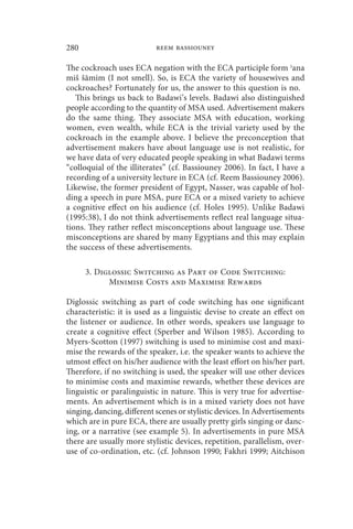 280                        reem bassiouney

The cockroach uses ECA negation with the ECA participle form ʾana
miš šāmim (I not smell). So, is ECA the variety of housewives and
cockroaches? Fortunately for us, the answer to this question is no.
   This brings us back to Badawi’s levels. Badawi also distinguished
people according to the quantity of MSA used. Advertisement makers
do the same thing. They associate MSA with education, working
women, even wealth, while ECA is the trivial variety used by the
cockroach in the example above. I believe the preconception that
advertisement makers have about language use is not realistic, for
we have data of very educated people speaking in what Badawi terms
“colloquial of the illiterates” (cf. Bassiouney 2006). In fact, I have a
recording of a university lecture in ECA (cf. Reem Bassiouney 2006).
Likewise, the former president of Egypt, Nasser, was capable of hol-
ding a speech in pure MSA, pure ECA or a mixed variety to achieve
a cognitive effect on his audience (cf. Holes 1995). Unlike Badawi
(1995:38), I do not think advertisements reflect real language situa-
tions. They rather reflect misconceptions about language use. These
misconceptions are shared by many Egyptians and this may explain
the success of these advertisements.

      3. Diglossic Switching as Part of Code Switching:
            Minimise Costs and Maximise Rewards

Diglossic switching as part of code switching has one significant
characteristic: it is used as a linguistic devise to create an effect on
the listener or audience. In other words, speakers use language to
create a cognitive effect (Sperber and Wilson 1985). According to
Myers-Scotton (1997) switching is used to minimise cost and maxi-
mise the rewards of the speaker, i.e. the speaker wants to achieve the
utmost effect on his/her audience with the least effort on his/her part.
Therefore, if no switching is used, the speaker will use other devices
to minimise costs and maximise rewards, whether these devices are
linguistic or paralinguistic in nature. This is very true for advertise-
ments. An advertisement which is in a mixed variety does not have
singing, dancing, different scenes or stylistic devices. In Advertisements
which are in pure ECA, there are usually pretty girls singing or danc-
ing, or a narrative (see example 5). In advertisements in pure MSA
there are usually more stylistic devices, repetition, parallelism, over-
use of co-ordination, etc. (cf. Johnson 1990; Fakhri 1999; Aitchison
 