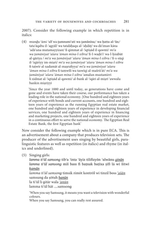 the variety of housewives and cockroaches                     281

2007). Consider the following example in which repetition is in
italics:
(4) munḏu ʿāmi ʾalf wa ṯumnumiʾati wa ṯamānīna/ wa ḥatta al-ʾān/
     tata āqabu il- aɡyāl/ wa tatalā aqu al- a dā / wa dā iman kāna
      adā una mutamayyizan/ fi qimmat al- iqti ād il-qawmī/ mi a
     wa amāniyat ašara āman mina-l-xibra/ fi-l-wa ā i wa-l- isābāt
     al-ɡāriya / mi a wa amāniyat ašara āman mina-l-xibra / fi-s-sūqi
     il- iqāriyy im-mi ri/ mi a wa amāniyat ašara āman mina-l-xibra
     fi ta wīr al-xadamāt al-ma rafiyya/ mi a wa amāniyat ašara
      āman mina-l-xibra fi tamwīli wa taswīqi al-mašrū āt/ mi a wa
      amāniyat ašara āman mina-l-xibra amalun mustamirri
     li xidmat al- iqti ād al-qawmi/ al-bank al- iqāri al-mi rī awwalu
     bankin mi riyyi
    ‘Since the year 1880 and until today, as generations have come and
    gone and events have taken their course, our performance has taken a
    leading role in the national economy. [One hundred and eighteen years
    of experience with bonds and current accounts, one hundred and eigh-
    teen years of experience as the running Egyptian real estate market,
    one hundred and eighteen years of experience in developing financial
    services, one hundred and eighteen years of experience in financing
    and marketing projects, one hundred and eighteen years of experience
    in a continuous effort to serve the national economy. The Egyptian Real
    Estate Bank, the first Egyptian bank’
Now consider the following example which is in pure ECA. This is
an advertisement about a company that produces television sets. The
producer of the advertisement uses singing by beautiful girls, para-
linguistic features as well as repetition (in italics) and rhyme (in ital-
ics and underlined).
(5) Singing girls:
     lamma tiʾūl samsonɡ tibʾa ʾinta ʿāyiz tilifizyōn ʾalwānu ɡinān
     lamma tiʾūl samsonɡ miš bass fi baṭnak baṭīxa ṣīfī lẚ wi šitwī
     kamān
     lamma ti ūl samsonɡ timsik rimōt kontrōl wi tinzil boss ašān
     samsunɡ da ōtuh h̩anūn
     la ti ūl li ɡitār wala anūn
     lamma ti ūl hāt ....samsonɡ
     ‘When you say Samsung, it means you want a television with wonderful
     colours.
     When you say Samsung, you can really rest assured.
 