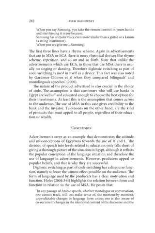 282                          reem bassiouney

      When you say Samsung, you take the remote control in yours hands
      and start kissing it in joy because,
      Samsung has a tender voice even more tender than a guitar or a kanun
      (a string instrument).
      When you say give me…Samsung’.
The first three lines have a rhyme scheme. Again in advertisements
that are in MSA or ECA there is more rhetorical devices like rhyme
scheme, repetition, and so on and so forth. Note that unlike the
advertisements which use ECA, in those that use MSA there is usu-
ally no singing or dancing. Therefore diglossic switching as part of
code switching is used in itself as a device. This fact was also noted
by Gardener-Chloros et al when they compared bilinguals’ and
monolinguals speeches’ (2000).
   The nature of the product advertised is also crucial in the choice
of code. The assumption is that customers who will use banks in
Egypt are well off and educated enough to choose the best option for
their investments. At least this is the assumption that comes across
to the audience. The use of MSA in this case gives credibility to the
bank and the investor. Televisions on the other hand, are the kind
of products that must appeal to all people, regardless of their educa-
tion or wealth.

                               Conclusion

Advertisements serve as an example that demonstrates the attitude
and misconceptions of Egyptians towards the use of H and L. The
division of speech into levels related to education only falls short of
giving a thorough picture of the situation in Egypt, although it reflects
the popular conception of the language situation and therefore the
use of language in advertisements. However, producers appeal to
popular beliefs, and that is why they are successful.
   Diglossic switching as part of code switching has a discourse func-
tion, namely to leave the utmost effect possible on the audience. The
form of language used by the producers has a clear motivation and
function. Holes (2004:344) highlights the relation between form and
function in relation to the use of MSA. He posits that:
      “In any passage of Arabic speech, whether monologue or conversation,
      one cannot track, still less make sense of, the moment-by-moment,
      unpredictable changes in language form unless one is also aware of
      co-occurrent changes in the ideational content of the discourse and the
 