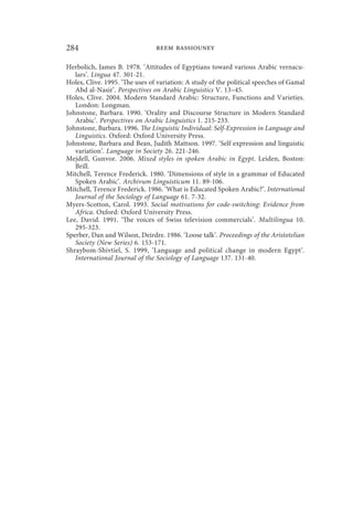 284                             reem bassiouney

Herbolich, James B. 1978. ‘Attitudes of Egyptians toward various Arabic vernacu-
   lars’. Lingua 47. 301-21.
Holes, Clive. 1995. ‘The uses of variation: A study of the political speeches of Gamal
   Abd al-Nasir’. Perspectives on Arabic Linguistics V. 13–45.
Holes, Clive. 2004. Modern Standard Arabic: Structure, Functions and Varieties.
   London: Longman.
Johnstone, Barbara. 1990. ‘Orality and Discourse Structure in Modern Standard
   Arabic’. Perspectives on Arabic Linguistics 1. 215-233.
Johnstone, Barbara. 1996. The Linguistic Individual: Self-Expression in Language and
   Linguistics. Oxford: Oxford University Press.
Johnstone, Barbara and Bean, Judith Mattson. 1997. ‘Self expression and linguistic
   variation’. Language in Society 26. 221-246.
Mejdell, Gunvor. 2006. Mixed styles in spoken Arabic in Egypt. Leiden, Boston:
   Brill.
Mitchell, Terence Frederick. 1980. ‘Dimensions of style in a grammar of Educated
   Spoken Arabic’. Archivum Linguisticum 11. 89-106.
Mitchell, Terence Frederick. 1986. ‘What is Educated Spoken Arabic?’. International
   Journal of the Sociology of Language 61. 7-32.
Myers-Scotton, Carol. 1993. Social motivations for code-switching: Evidence from
   Africa. Oxford: Oxford University Press.
Lee, David. 1991. ‘The voices of Swiss television commercials’. Multilingua 10.
   295-323.
Sperber, Dan and Wilson, Deirdre. 1986. ‘Loose talk’. Proceedings of the Aristotelian
   Society (New Series) 6. 153-171.
Shraybom-Shivtiel, S. 1999, ‘Language and political change in modern Egypt’.
   International Journal of the Sociology of Language 137. 131-40.
 