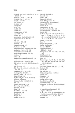 286                                       index

Aramaic 3, 4, 6, 7, 8, 9, 11, 12, 13, 14, 22,   Barādah province 67
   35, 38, 44                                   baranda 163
Aramaic: Official __ 4, 6, 8, 9                 barbīš 163
Aramaic: Old __ 6, 7, 9, 13                     bare verbs 195, 197
( ar ǝ) d-dār 163                               Barīs (Kharga oasis) 72
 ar ǝd-dyār 163                                 Barrierenrelikt  relic form(s)
 ar išōki 163                                   Basque 52, 175, 193
 ar iyye 163                                    Basra 23, 24
 arža 123                                       Bā inah coast 81, 89
 aa      118                                    bazella/bazēlla/bazālya 122
 ašǝnno 137                                     Bc (classification Cantineau) 103
 Asīr province 67, 69                           bǝ bāl 125
 A ā 109-168                                    Bedouin (type of) dialect(s)/bedouiniza-
 aššāše 161                                       tion 17, 18, 19, 23, 24, 25, 27, 28, 29,
assimilation 44, 86, 188, 190, 205                33, 34, 35, 36, 37, 38, 55, 57, 65, 66, 70,
asymmetry 26, 42, 187, 197                        71, 72, 77-98, 99-107, 124, 207, 251
 atī 114                                        Beirut 12, 21, 129
attitude(s) 273, 282                            Beja 69
attrition 233                                   below: change from __ 223
Australia: central 175                          Berber 64, 180, 189
Austronesian 175                                bǝrd ān 132, 133
automatisation of linguistic rules 194          Bethlehem Arabic 12
auxiliaries 91, 191, 193, 194,                   Biblical __ 4, 5, 7
 aw(wa)lāni/ awwali 123, 124                    bilingualism 177, 187, 195, 197, 276,
awareness of variation 210, 262                   282,
 Awāzim 99                                      bir (Turkish) 23
 awle 124                                       bnāni  lǝbnāni 121
 awletǝmbāre / awwal(t)ǝmbāre 128               bnōb 124
                                                borrowing(s) 18, 19, 22, 44, 176, 182,
B (classification Cantineau) 103                  187, 188, 189, 190, 192, 193, 194, 195,
Bāb ǝs-Srīže 114, 123, 126, 130, 149, 155,        196, 197, 198, 264
  167,                                          bō 161
Bāb ǝž-Žābye 167                                Brazilian Lebanese 190, 192, 195, 198,
Bāb Tūma 114, 126, 134, 135, 136, 141,          Bretonic 52
  148, 149, 167                                 bša īt 165
back shift 42, 45, 46, 47, 56                   bša īt-ǝl-mǝn 165
backing effect of r 257                         bū (relative particle)  relative
Badawi’s levels 273, 274, 275                   Bu aij 104
Badu al-Furāt 100                               Bulgarian 176
Baghdad/Bagdad 17-38, 44, 47, 73                bxā rak 130
Ba ārna  Bahrain                               byǝltǝ i, byǝlta a 144
Bahrain Arabic 5, 10, 25, 28, 36                byǝn ǝki/byǝn aka 144
bāl 125                                         byǝstrī /byǝstrā 145, 146
baladi 114, 115, 117, 120                       byǝt anna (or byǝ ǝne ) b- akyo; mu ana
Balkan Sprachbund 176                             115
Balkans 176, 240
Balqā 32                                        C (classification Cantineau) 103
Bani Khālid 102, 103                            -č (pron. suffix) 26
Bani akhar 100                                  C1ǝC2C3ān/C1aC2C3ān (nǝsyān hǝrbān mǝ-
Bani Swēf 41                                      lyān šǝrbān ǝfyān bǝrdāne) 135, 136
Banyās 266                                      Cairo Arabic 41-57, 60, 273-283
Barada River 251                                čämčǟye 162
 