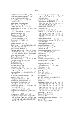 index                                        287

capitalism: development of __ 230              conditioning: phonetic/phonological __
career productivity: level of __ 251             24, 25, 26, 27, 33, 37, 38, 135, 139, 153,
career-professional 252, 253                     212, 213, 215,
case-marking 183, 184, 265, 268,               conflict: site of language __ 235
Caucasus 176                                   conservatism 80, 83, 88, 94, 95, 117, 130,
causal social processes 224                      133, 136, 148, 149, 156, 164, 165, 175,
CB  Christian Baghdadi                          205, 232, 233, 240, 241, 242
Central Asia 11, 22, 23, 181, 182              conspicuous feature(s) 24, 47, 57; 
centralisation of a 135, 151, 152, 153,          markedness
  159, 165                                     constraints 14, 187, 193, 254
Chad Arabic 65, 66, 67, 69, 73                 contact 10, 18, 23, 33, 35, 36, 41, 44, 82,
change from above 223                            94, 106, 117, 119, 148, 173-221, 224,
change from below 223                            225, 227, 231, 238, 239, 240, 241, 242,
Chitimacha and Zuni 175                          258, 267
Christian Baghdadi 17-38                       contact: co-territorial __ 177, 182
Christian(s) 17-38, 109-168                    contact-induced change 94, 173, 176,
Cilicia 65                                       178, 179, 180
cities in the Near East 168                    contemporary classical 279
class: social __ 112, 166, 228, 229, 232,      content: language __ 276
  233, 252, 253, 277, 283                      continuum: linguistic __ 274
class-defining practices 252                   corridor 41, 55
Classical Arabic 3, 9, 11, 41, 43, 44, 46,     counter-urbanisation 232, 233, 239
  48, 57, 101, 104, 179, 184, 189, 190, 249,   creole(s) 174, 178, 179, 195
  274, 279; Standard Arabic, MSA, fu ā         Croatian 52
classical: contemporary __ 279                 cross-section 226
clauses of time: adverbial __                  Çukurova 73
cliticisation/clitic(s) 21, 22, 35, 79, 82,    cultured: colloquial of the __ 279
  89, 90, 175, 211, 212, 213, 257              Cyprus Arabic 21, 22, 196
closed class 190
closed community 46                            *ð: proto-Aramaic __ 6
cluster(s) 81, 82, 101                         *ð: proto-Semitic __ 3, 4, 5, 6, 8, 13
code-choice 273-283                            * : reflex of __ 4
code-mixing 187, 188, 191, 192, 195,           *d: reflex of __ 5, 6
  196, 197, 198, 279                           ð~d 9
code-switching 191, 192, 195, 196, 197,        ð  z 4, 7, 10, 14
  273, 276                                     d as reflex of Arabic *ð
co-existence: site of language __ 235          d(ǝ) (proclitic) 21
cognitive effect 280                           da- verb modifier 20, 21, 28, 35, 38
colloquial of the cultured 279                 Dakhla oasis 41, 47
colloquial of the enlightened 278              daktōr 163
colloquial of the illiterates 279              Damascus Arabic 10, 12, 21, 109, 110,
colonialism 67, 179, 189, 196,                   112, 113, 114, 116, 117, 119, 121, 123,
community: speech __ 5, 179, 188, 195,           126, 130, 134, 135, 136, 144, 145, 148,
  223, 226, 240, 245                             149, 150, 152, 153, 157, 158, 159, 160,
comparative method 3, 14, 183                    161, 165, 168, 249, 251, 252, 253, 254,
compensatory lengthening (gemination)            261, 262, 263, 265, 266, 268, 269
  255                                          Damietta 41, 50, 55, 57
compensatory syllable onset 255                Daniel: Book of __ 3, 4
complexity/complication/complexifica-          dar ‘to do’ 191
  tion 120, 147, 148, 160, 173-184, 188,       data processing: mass statistical __ 227
  193, 195, 211, 212, 215, 220, 225, 227,       awwa 127
  240, 241, 242, 283                           Dāxilīya region 78, 95
 