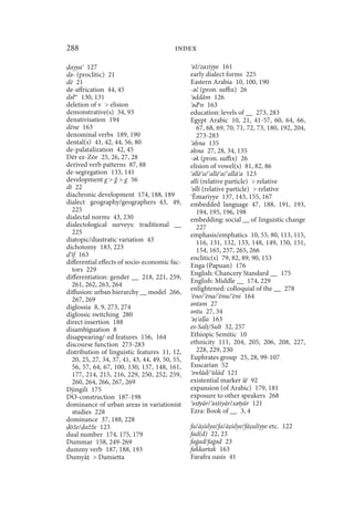 288                                       index

 ayya 127                                        ǝž/zaziyye 161
dǝ- (proclitic) 21                              early dialect forms 225
dē 21                                           Eastern Arabia 10, 100, 190
de-affrication 44, 45                           -ǝč (pron. suffix) 26
dǝlǝ 130, 131                                    ǝddām 126
deletion of v  elision                          ǝdǝn 163
demonstrative(s) 34, 93                         education: levels of __ 273, 283
denativisation 194                              Egypt Arabic 10, 21, 41-57, 60, 64, 66,
dēne 163                                           67, 68, 69, 70, 71, 72, 73, 180, 192, 204,
denominal verbs 189, 190                           273-283
dental(s) 41, 42, 44, 56, 80                     ǝ na 135
de-palatalization 42, 45                        ǝ na 27, 28, 34, 135
Dēr ez-Zōr 25, 26, 27, 28                       -ǝk (pron. suffix) 26
derived verb patterns 87, 88                    elision of vowel(s) 81, 82, 86
de-segregation 133, 141                          ǝllē a/ allē a/ allā a 123
development g   g 56                          ǝlli (relative particle)  relative
dī 22                                            ǝlli (relative particle)  relative
diachronic development 174, 188, 189             Ēmariyye 137, 143, 155, 167
dialect geography/geographers 43, 49,           embedded language 47, 188, 191, 193,
  225                                              194, 195, 196, 198
dialectal norms 43, 230                         embedding: social __ of linguistic change
dialectological surveys: traditional __            227
  225                                           emphasis/emphatics 10, 55, 80, 113, 115,
diatopic/diastratic variation 43                   116, 131, 132, 133, 148, 149, 150, 151,
dichotomy 183, 223                                 154, 165, 257, 265, 266
  īf 163                                        enclitic(s) 79, 82, 89, 90, 153
differential effects of socio-economic fac-     Enga (Papuan) 176
  tors 229
                                                English: Chancery Standard __ 175
differentiation: gender __ 218, 221, 259,
                                                English: Middle __ 174, 229
  261, 262, 263, 264
                                                enlightened: colloquial of the __ 278
diffusion: urban hierarchy __ model 266,
  267, 269                                       ēno/ ēna/ ēnu/ ēni 164
                                                ǝntǝm 27
diglossia 8, 9, 273, 274
diglossic switching 280                         ǝntu 27, 34
direct insertion 188                             ǝ a a 163
disambiguation 8                                es-Sal /Sult 32, 257
disappearing/-ed features 156, 164              Ethiopic Semitic 10
discourse function 273-283                      ethnicity 111, 204, 205, 206, 208, 227,
distribution of linguistic features 11, 12,        228, 229, 230
  20, 25, 27, 34, 37, 41, 43, 44, 49, 50, 55,   Euphrates group 25, 28, 99-107
  56, 57, 64, 67, 100, 130, 137, 148, 161,      Euscarian 52
  177, 214, 215, 216, 229, 250, 252, 259,        ǝwlād/ ūlād 121
  260, 264, 266, 267, 269                       existential marker šē 92
Djingili 175                                    expansion (of Arabic) 179, 181
DO-construction 187-198                         exposure to other speakers 268
dominance of urban areas in variationist         ǝxtyār/ ǝxtiyār/xǝtyār 121
  studies 228                                   Ezra: Book of __ 3, 4
dominance 37, 188, 228
 ōže/ ažže 123                                  fa/ā ūlya/fa/ā ūlye/fā uliyye etc. 122
dual number 174, 175, 179                       fad(d) 22, 23
Dummar 158, 249-269                             faġad/faġǝd 23
dummy verb 187, 188, 193                        fakkartak 163
Dumyā  Damietta                                Farafra oasis 41
 
