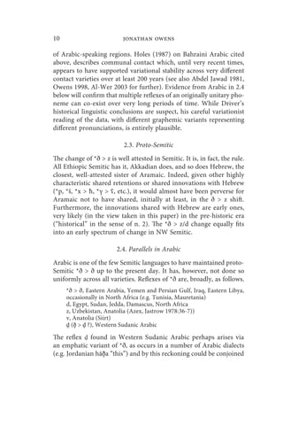 10                         jonathan owens

of Arabic-speaking regions. Holes (1987) on Bahraini Arabic cited
above, describes communal contact which, until very recent times,
appears to have supported variational stability across very different
contact varieties over at least 200 years (see also Abdel Jawad 1981,
Owens 1998, Al-Wer 2003 for further). Evidence from Arabic in 2.4
below will confirm that multiple reflexes of an originally unitary pho-
neme can co-exist over very long periods of time. While Driver’s
historical linguistic conclusions are suspect, his careful variationist
reading of the data, with different graphemic variants representing
different pronunciations, is entirely plausible.

                           2.3. Proto-Semitic
The change of *ð  z is well attested in Semitic. It is, in fact, the rule.
All Ethiopic Semitic has it, Akkadian does, and so does Hebrew, the
closest, well-attested sister of Aramaic. Indeed, given other highly
characteristic shared retentions or shared innovations with Hebrew
(*p, *š, *x  ħ, *γ  ʕ, etc.), it would almost have been perverse for
Aramaic not to have shared, initially at least, in the ð  z shift.
Furthermore, the innovations shared with Hebrew are early ones,
very likely (in the view taken in this paper) in the pre-historic era
(“historical” in the sense of n. 2). The *ð  z/d change equally fits
into an early spectrum of change in NW Semitic.

                        2.4. Parallels in Arabic
Arabic is one of the few Semitic languages to have maintained proto-
Semitic *ð  ð up to the present day. It has, however, not done so
uniformly across all varieties. Reflexes of *ð are, broadly, as follows.
     *ð  ð, Eastern Arabia, Yemen and Persian Gulf, Iraq, Eastern Libya,
     occasionally in North Africa (e.g. Tunisia, Mauretania)
     d, Egypt, Sudan, Jedda, Damascus, North Africa
     z, Uzbekistan, Anatolia (Azex, Jastrow 1978:36-7))
     v, Anatolia (Siirt)
     d̻ (ð̻  d̻ ?), Western Sudanic Arabic

The reflex found in Western Sudanic Arabic perhaps arises via
an emphatic variant of *ð, as occurs in a number of Arabic dialects
(e.g. Jordanian hāð̻a “this”) and by this reckoning could be conjoined
 
