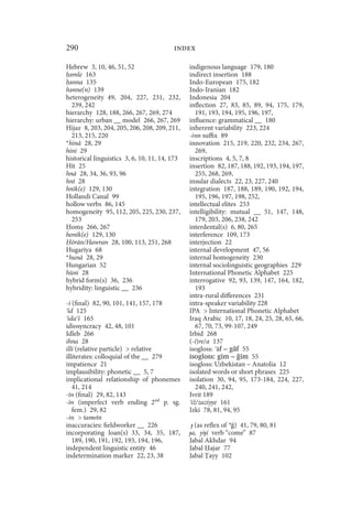 290                                      index

Hebrew 3, 10, 46, 51, 52                       indigenous language 179, 180
 ǝmle 163                                      indirect insertion 188
 ǝnna 135                                      Indo-European 175, 182
hǝnne(n) 139                                   Indo-Iranian 182
heterogeneity 49, 204, 227, 231, 232,          Indonesia 204
  239, 242                                     inflection 27, 83, 85, 89, 94, 175, 179,
hierarchy 128, 188, 266, 267, 269, 274            191, 193, 194, 195, 196, 197,
hierarchy: urban __ model 266, 267, 269        influence: grammatical __ 180
Hijaz 8, 203, 204, 205, 206, 208, 209, 211,    inherent variability 223, 224
  213, 215, 220                                -inn suffix 89
*hinā 28, 29                                   innovation 215, 219, 220, 232, 234, 267,
hini 29                                           269,
historical linguistics 3, 6, 10, 11, 14, 173   inscriptions 4, 5, 7, 8
Hīt 25                                         insertion 82, 187, 188, 192, 193, 194, 197,
hnā 28, 34, 36, 93, 96                            255, 268, 269,
hnī 28                                         insular dialects 22, 23, 227, 240
hnīk(e) 129, 130                               integration 187, 188, 189, 190, 192, 194,
Hollandi Canal 99                                 195, 196, 197, 198, 252,
hollow verbs 86, 145                           intellectual elites 253
homogeneity 95, 112, 205, 225, 230, 237,       intelligibility: mutual __ 51, 147, 148,
  253                                             179, 203, 206, 238, 242
  om 266, 267                                  interdental(s) 6, 80, 265
honīk(e) 129, 130                              interference 109, 173
  ōrān/Hawran 28, 100, 113, 251, 268           interjection 22
Hugarīya 68                                    internal development 47, 56
*hunā 28, 29                                   internal homogeneity 230
Hungarian 52                                   internal sociolinguistic geographies 229
hūni 28                                        International Phonetic Alphabet 225
hybrid form(s) 36, 236                         interrogative 92, 93, 139, 147, 164, 182,
hybridity: linguistic __ 236                      193
                                               intra-rural differences 231
-i (final) 82, 90, 101, 141, 157, 178          intra-speaker variability 228
 īd 125                                        IPA  International Phonetic Alphabet
 ida š 165                                     Iraq Arabic 10, 17, 18, 24, 25, 28, 65, 66,
idiosyncracy 42, 48, 101                          67, 70, 73, 99-107, 249
Idleb 266                                      Irbid 268
ihna 28                                        (-ī)re/a 137
illi (relative particle)  relative            isogloss: āf – gāf 55
illiterates: colloquial of the __ 279          isogloss: gīm – ǧīm 55
impatience 21                                  isogloss: Uzbekistan – Anatolia 12
implausibility: phonetic __ 5, 7               isolated words or short phrases 225
implicational relationship of phonemes         isolation 30, 94, 95, 173-184, 224, 227,
   41, 214                                        240, 241, 242,
-īn (final) 29, 82, 143                        Ivrit 189
-īn (imperfect verb ending 2nd p. sg.           iž/zaziyye 161
   fem.) 29, 82                                Izki 78, 81, 94, 95
-in  tanwīn
inaccuracies: fieldworker __ 226                ɟ (as reflex of * ) 41, 79, 80, 81
incorporating loan(s) 33, 34, 35, 187,         ɟa, yiɟí verb “come” 87
   189, 190, 191, 192, 193, 194, 196,          Jabal Akhdar 94
independent linguistic entity 46               Jabal ajar 77
indetermination marker 22, 23, 38              Jabal ayy 102
 
