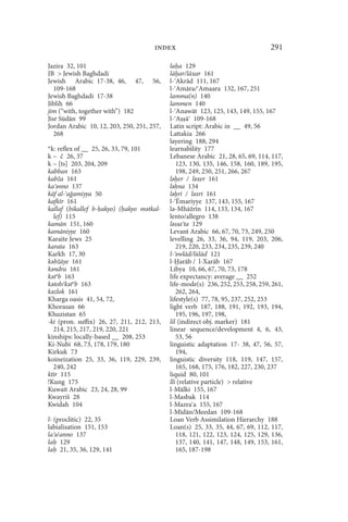 index                                      291

Jazira 32, 101                              la a 129
JB  Jewish Baghdadi                        lā ar/lāxar 161
Jewish Arabic 17-38, 46, 47, 56,            l- Akrād 111, 167
   109-168                                  l- Amāra/ Amaara 132, 167, 251
Jewish Baghdadi 17-38                       lamma(n) 140
Jiblih 66                                   lammen 140
jim (“with, together with”) 182             l- Anawāt 123, 125, 143, 149, 155, 167
Jisr Sūdān 99                               l- A ā 109-168
Jordan Arabic 10, 12, 203, 250, 251, 257,   Latin script: Arabic in __ 49, 56
   268                                      Lattakia 266
                                            layering 188, 294
*k: reflex of __ 25, 26, 33, 79, 101        learnability 177
k ~ č 26, 37                                Lebanese Arabic 21, 28, 65, 69, 114, 117,
k ~ [ts] 203, 204, 209                         123, 130, 135, 146, 158, 160, 189, 195,
kabban 163                                     198, 249, 250, 251, 266, 267
kabža 161                                   lǝ er / lǝxer 161
ka ǝnno 137                                 lǝ na 134
kāf al- a amiyya 50                         lǝ ri / lǝxri 161
kafkīr 161                                  l- Ēmariyye 137, 143, 155, 167
kallaf (bikallef b- akyo) ( akyo mǝtkal-    lǝ-Mhāžrīn 114, 133, 134, 167
  lef) 115                                  lento/allegro 138
kamān 151, 160                              lǝssa ta 129
kamāniyye 160                               Levant Arabic 66, 67, 70, 73, 249, 250
Karaite Jews 25                             levelling 26, 33, 36, 94, 119, 203, 206,
karata 163                                     219, 220, 233, 234, 235, 239, 240
Karkh 17, 30                                l- ǝwlād/lūlād 121
kǝbžāye 161                                 l- arāb / l-Xarāb 167
kǝndra 161                                  Libya 10, 66, 67, 70, 73, 178
kǝtǝb 163                                   life expectancy: average __ 252
kǝtob/kǝtǝb 163                             life-mode(s) 236, 252, 253, 258, 259, 261,
kǝzlok 161                                     262, 264,
Kharga oasis 41, 54, 72,                    lifestyle(s) 77, 78, 95, 237, 252, 253
Khorasan 66                                 light verb 187, 188, 191, 192, 193, 194,
Khuzistan 65                                   195, 196, 197, 198,
-ki (pron. suffix) 26, 27, 211, 212, 213,   lil (indirect obj. marker) 181
  214, 215, 217, 219, 220, 221              linear sequence/development 4, 6, 43,
kinships: locally-based __ 208, 253            53, 56
Ki-Nubi 68, 73, 178, 179, 180               linguistic adaptation 17- 38, 47, 56, 57,
Kirkuk 73                                      194,
koineization 25, 33, 36, 119, 229, 239,     linguistic diversity 118, 119, 147, 157,
  240, 242                                     165, 168, 175, 176, 182, 227, 230, 237
ktīr 115                                    liquid 80, 101
!Kung 175                                   lli (relative particle)  relative
Kuwait Arabic 23, 24, 28, 99                l-Mālki 155, 167
Kwayriš 28                                  l-Masbak 114
Kwidah 104                                  l-Mazra a 155, 167
                                            l-Mīdān/Meedan 109-168
l- (proclitic) 22, 35                       Loan Verb Assimilation Hierarchy 188
labialisation 151, 153                      Loan(s) 25, 33, 35, 44, 67, 69, 112, 117,
la ǝ/anno 137                                  118, 121, 122, 123, 124, 125, 129, 136,
la 129                                         137, 140, 141, 147, 148, 149, 153, 161,
la 21, 35, 36, 129, 141                        165, 187-198
 