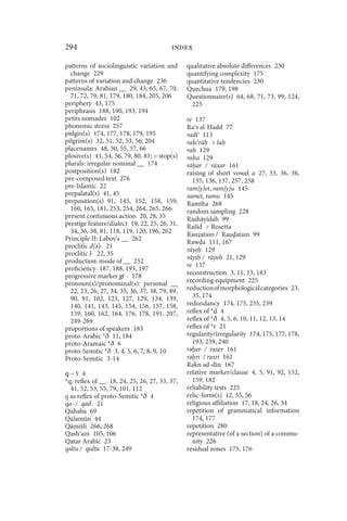 294                                       index

patterns of sociolinguistic variation and       qualitative absolute differences 230
  change 229                                    quantifying complexity 175
patterns of variation and change 236            quantitative tendencies 230
peninsula: Arabian __ 29, 43, 65, 67, 70,       Quechua 179, 198
  71, 72, 79, 81, 179, 180, 184, 205, 206       Questionnaire(s) 64, 68, 71, 73, 99, 124,
periphery 43, 175                                 225
periphrasis 188, 190, 193, 194
petits nomades 102                              re 137
phonemic stress 257                             Ra s al- add 77
pidgin(s) 174, 177, 178, 179, 195               radī 113
pilgrim(s) 32, 51, 52, 53, 56, 204              ra / ā  la
placenames 48, 50, 55, 57, 66                   ra 129
plosive(s) 41, 54, 56, 79, 80, 81;  stop(s)    ra a 129
plurals: irregular nominal __ 174               rā ar / rāxar 161
postposition(s) 182                             raising of short vowel a 27, 33, 36, 38,
pre-composed text 276                             135, 136, 137, 257, 258
pre-Islamic 22                                  ram(y)et, ram(y)u 145
prepalatal(s) 41, 45                            ramet, ramu 145
preposition(s) 91, 145, 152, 158, 159,          Ramtha 268
  160, 165, 181, 253, 254, 264, 265, 266        random sampling 228
present continuous action 20, 28, 35            Rashāyidah 99
prestige feature/dialect 19, 22, 25, 26, 31,    Rašīd  Rosetta
  34, 36, 38, 81, 118, 119, 120, 196, 262       Rau atain / Rau atain 99
Principle II: Labov’s __ 262
                                                Raw a 111, 167
proclitic d(ǝ)- 21
                                                rāye 129
proclitic l- 22, 35
                                                rāyi / rāye 21, 129
production: mode of __ 252
                                                re 137
proficiency 187, 188, 195, 197
progressive marker gi - 178                     reconstruction 3, 11, 13, 183
pronoun(s)/pronominal(s): personal __           recording equipment 225
  22, 23, 26, 27, 34, 35, 36, 37, 38, 79, 89,   reduction of morphological categories 23,
  90, 91, 102, 123, 127, 129, 134, 139,           35, 174
  140, 141, 143, 145, 154, 156, 157, 158,       redundancy 174, 175, 235, 239
  159, 160, 162, 164, 176, 178, 191, 207,       reflex of *  4
  249-269                                       reflex of *ð 4, 5, 6, 10, 11, 12, 13, 14
proportions of speakers 183                     reflex of *r 21
proto-Arabic *ð 11, 184                         regularity/irregularity 174, 175, 177, 178,
proto-Aramaic *ð 6                                193, 239, 240
proto-Semitic *ð 3, 4, 5, 6, 7, 8, 9, 10        rǝ er / rǝxer 161
Proto-Semitic 3-14                              rǝ ri / rǝxri 161
                                                Rǝkn ǝd-dīn 167
q ~ ʕ 4                                         relative marker/clause 4, 5, 91, 92, 152,
*q: reflex of __ 18, 24, 25, 26, 27, 33, 37,      159, 182
  41, 52, 53, 55, 79, 101, 112                  reliability tests 225
q as reflex of proto-Semitic *ð 4               relic-form(s) 12, 55, 56
qa- / qad- 21                                   religious affiliation 17, 18, 24, 26, 34
Qahaba 69                                       repetition of grammatical information
Qalamūn 44                                        174, 177
Qāmišli 266, 268                                repetition 280
Qash am 105, 106                                representative (of a section) of a commu-
Qatar Arabic 23                                   nity 226
qǝltu / qultu 17-38, 249                        residual zones 175, 176
 