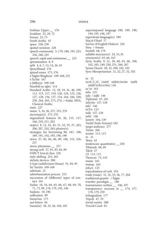 296                                     index

Sorbian: Upper __ 176                         superimposed language 188, 189, 190,
Soukhne 25, 29, 72                              194, 195, 196, 197
Sousse 25, 73                                 superstrate language(s) 189
South Arabic 43                               Sūq al-Ghazl 17
space 228, 230                                Survey of English Dialects 226
spatial variation 228                         Sūsa  Sousse
speech community 5, 179, 188, 195, 223,       Swahili 68, 179
   226, 240, 245                              syllable structure(s) 24, 33, 81
speech: rapid and continuous __ 225           synonym(s) 63, 66, 163
spirantization 8, 9                           Syria Arabic 9, 21, 28, 60, 65, 66, 100,
split 4, 6, 7, 12, 14, 26, 45                   102, 105, 249, 250, 251, 266, 267
Sprachbund 176                                Syrian Desert 28, 32, 100, 102, 105
spread zones 175, 176                         Syro-Mesopotamian 21, 22, 27, 32, 102
š-Šāġūr/Shaghoor 109-168, 251
š-Ša lān 167                                  ta- 21
 - āl iyye 109-168                            ta/ǝC1C2īC3 (tǝšrīf tǝt īte/tǝtxīte tǝ lī
Stambūl ǝz-zġīre 114                             tǝbdīl tǝ līd tǝ līm) 136
Standard Arabic 12, 18, 19, 41, 46, 109,       a aš 163
   112, 115, 117, 119, 120, 124, 125, 126,     ābe 125
   127, 128, 136, 137, 154, 164, 166, 249,     afa / affa 146
   250, 264, 265, 273, 274;  fu ā, MSA,      Tajikistan 67, 181
   Classical Arabic                           tal(y)ān 127, 128
static 227                                     āla 146
                                              ta lī a 123
status 5, 34, 36, 237, 253, 278
                                              talla 127, 128
stereotype(s) 273, 276
                                               alla 146
stigmatized features 18, 26, 115, 117,
                                              tanwīn 104, 139
   166, 210, 211, 262
                                              Tardif (Indo-Iranian) 182
stop(s) 8, 12, 42, 45, 51, 52, 55, 57, 203,   target audience 277
   206, 207, 242, 265; plosive(s)             Tar ūs 266
strategies for borrowing 88, 187, 188,        taxāne 113, 115
   189, 191, 192, 193, 196, 198               tǝ- 21
stress 27, 82, 84, 86, 89, 106, 153, 256,     Tēma 43
   257                                        tendencies: quantitative __ 230
stress: phonemic __ 257                       Tihāmah 68, 69
strong verb 27, 81, 83, 84, 89                Tikrīt 27
STRUT lexical class 226                       t īl 113, 115
style-shifting 223, 265                       Tlemcen 73, 143
stylistic devices 280                         tmāne 165
S-type (subdivision Oman) 91, 94, 95          tmānye 165
Sū Sarūža 109-168                              ōba/e 125
substrate 22                                  topicalisation of verb 193
suburbanization process 253                   trade (route) 31, 32, 55, 56, 77, 204
succession of (different) types of con-       traditional quarter  Šāġūr
   tact 161                                   transfer: paradigm __ 188
Sudan 10, 54, 64, 65, 66, 67, 68, 69, 70,     transmission: written __ 196, 197
   71, 73, 99, 178, 179, 192, 196             transparency: increase in __ 174, 177,
Sudanic 10, 196                                  178, 179, 239
suffixation 89                                trilingualism 177
Sumerian 175                                  Tripoli 47, 70
sun letters 44                                trivial variety 280
Sunni(te) 30, 33, 36, 104, 105                Trucial Coast 65
 