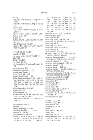 index                                         297

tta- 21                                            118, 119, 120, 121, 124, 127, 128, 129,
-tu (verbal perfect ending 1st p. sg.) 27;        130, 131, 132, 133, 135, 136, 137, 139,
  qǝltu                                            140, 141, 147, 148, 149, 150, 152, 153,
-tū (verbal perfect ending 2nd p. pl. masc.)       154, 156, 157, 159, 160, 161, 166, 168,
  27                                               203, 206, 207, 208, 209, 210, 211, 212,
Tucano 176                                         213, 214, 215, 216, 217, 218, 219, 220,
-tum (verbal perfect ending 2nd p. masc.           221, 249, 250, 258, 259, 260, 262, 265,
  pl.) 27                                          266, 268
Tunisia Arabic 10, 25, 66, 69, 70, 71, 73        variation z ~ d 4, 5, 6, 7, 9, 13, 30
Turkey Arabic 65                                 variation [gj] ~ [g] 47
Turkic 182                                       variation ð ~ d 91
Turkish 50, 51, 52, 73, 182, 191, 196, 197       variation g ~ [dz] 203, 204, 209
txīn 115                                         variation g ~  43, 46, 47, 52, 53, 56, 57
type(s) of contact 177, 183                      variation ~ ɟ 80
typology 17, 18, 24, 36, 94, 177, 183, 187,      variation k ~ č 26, 37
  197, 224, 238, 239                             variation k ~ [ts] 203, 204, 209
                                                 variation q ~ ʕ 4
-u (final) 82, 90, 178, 191                      variation suffix –a ~ -ha
Uganda 67, 178                                   or –on ~ -hon 249, 250, 254, 256, 261,
-uh (pron. suffix) 82, 89, 90, 102, 103            262, 263, 264, 265, 268, 269
 ūlād 121                                        variation: language/dialect __ 223, 224,
 Umūr 102, 103                                     225, 226, 227, 228, 229, 236, 237, 238
-ūn (final) 29, 82                               variation: meaning of __ 226
                                                 variation: morphological __ 175, 206
-ūn (imperfect verb ending pl. masc.) 29,
                                                 variation: spatial __ 228
  82
                                                 variation: stable __ 249-269
unemployment 229
                                                 variation: stylistic __ 20, 25, 37, 160, 264,
unification: linguistic __ 235                     273, 274, 275, 276, 280,
unmotivated change 5                             variational/variationist 6, 7, 10, 13, 14,
Upper Egypt 44, 49, 69                             204, 224, 227, 228, 229, 237, 238
‘urban’: definition of __ 231                    variationist method(s) 224, 228
urban dialect(s)/feature(s) 12, 18, 19, 21,      variationist sociolinguistics 224
  24, 26, 28, 29, 35, 36, 37, 38, 41, 52, 203,   velarization 257
  205, 206, 210, 211, 213, 218, 219, 220,        verb form IV 23, 35
  221, 223-241, 249, 250, 266, 267, 268,         verb form V 83
  269                                            verb form VI 83
urban dialectology 223-242                       verb modifiers 20, 21, 28, 35, 38
‘urban turn’ 223                                 verbal morphology 83
urban overspill 233                              vocabulary 19, 20, 29, 63-73, 67, 104,
urbanisation 26, 38, 41, 229, 234, 235,            109-168, 190
  236, 237, 238, 239, 242                        vowel continuum 226
Uzbekistan Arabic 10, 11, 12, 64, 67, 70,
  189, 249                                       w: verbs C1 = __ 85, 143
                                                 w: verbs C2 = __ 86, 145
v as reflex of Arabic *ð                         W ādi Sa tān 79, 81
varanda 163                                      *wā id + article 23
Varbrul weighting 259, 260                       warža 123
variability: inherent __ 223, 224                weak verbs 83, 85, 86
variable (h) 203-269                             wēnāt 161
variable social factors 228                      West Bank 12, 25
variant(s) 5, 6, 8, 9, 10, 11, 12, 14, 19, 20,   women’s speech 131, 132, 143, 149, 151,
  21, 22, 23, 25, 26, 28, 36, 37, 46, 52, 54,      153, 165, 218, 219, 258, 261, 262, 263,
  57, 80, 81, 93, 110, 111, 112, 114, 117,         264, 278, 279, 280
 