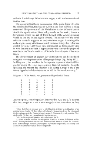 indeterminacy and the comparative method                                 11

with the ð  d change. Whatever the origin, it will not be considered
further here.
   On a geographical basis maintenance of the proto form *ð  ð is
the most widespread, followed by d, with z and even more so v being
restricted. The presence of z in Uzbekistan Arabic (Central Asian
Arabic) is significant on historical grounds, as this variety forms a
Sprachinsel which was cut off from the rest of the Arabic-speaking
world by the end of the eighth century. The existence of the same
reflex in Anatolia suggests an early common origin. Assuming this
early origin, along with its continued existence today, this reflex has
existed for some 1,200 years (at a minimum), co-terminously with
ð. Note that this time span is approximately the same as the proposed
co-existence of the d ~ z reflexes of *ð in the Aramaic up to Nabataean
times.
   The development of present-day distributions can be modeled
using the wave representation of language change (e.g. Bailey 1973).
In Diagram 1, the numbers in the top row represent historical lin-
guistic stages, the rows representing dialectal variants. Roughly
speaking, the present-day situation is as in step 3. Steps 4 and 5 are
future hypothetical developments, as will be discussed presently.8

Diagram 1. “ð” in Arabic, past, present and hypothetical future

          1         2          3         4         5
          ð         ð          ð         ð         d
          ð         ð          ð         d         d
          ð         ð          d         d         d
          ð         d          d         d         d
          ð         v          v         v         v
          ð         z          z         z         z

At some point, some ð speakers innovated to v, z, and d.9 I assume
that the changes to v and z were roughly at the same time, as they

    8
       Note that there is no need here to cite Classical Arabic ð as justification of an
original proto-Arabic *ð. This follows, I believe by inspection, from the reflexes of
the forms in present-day Arabic (roughly, stage 4). Of course, it is relevant that Clas-
sical Arabic (ð) does not contradict this reconstruction.
    9
       Or, Arabic acquired speakers who substituted for *ð.
    It cannot be ruled out that the merger of *ð with d in some dialects of Arabic
wasn’t due in part to sub- or adstratal influence from Aramaic. Given the “natural-
ness” of the change, however, proving this is probably impossible, and in any case
does not affect the theoretical point being made.
 
