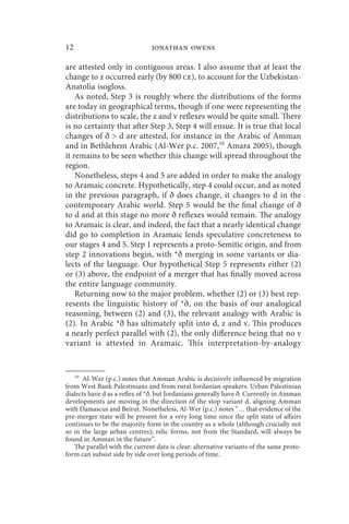 12                             jonathan owens

are attested only in contiguous areas. I also assume that at least the
change to z occurred early (by 800 ce), to account for the Uzbekistan-
Anatolia isogloss.
    As noted, Step 3 is roughly where the distributions of the forms
are today in geographical terms, though if one were representing the
distributions to scale, the z and v reflexes would be quite small. There
is no certainty that after Step 3, Step 4 will ensue. It is true that local
changes of ð  d are attested, for instance in the Arabic of Amman
and in Bethlehem Arabic (Al-Wer p.c. 2007,10 Amara 2005), though
it remains to be seen whether this change will spread throughout the
region.
    Nonetheless, steps 4 and 5 are added in order to make the analogy
to Aramaic concrete. Hypothetically, step 4 could occur, and as noted
in the previous paragraph, if ð does change, it changes to d in the
contemporary Arabic world. Step 5 would be the final change of ð
to d and at this stage no more ð reflexes would remain. The analogy
to Aramaic is clear, and indeed, the fact that a nearly identical change
did go to completion in Aramaic lends speculative concreteness to
our stages 4 and 5. Step 1 represents a proto-Semitic origin, and from
step 2 innovations begin, with *ð merging in some variants or dia-
lects of the language. Our hypothetical Step 5 represents either (2)
or (3) above, the endpoint of a merger that has finally moved across
the entire language community.
    Returning now to the major problem, whether (2) or (3) best rep-
resents the linguistic history of *ð, on the basis of our analogical
reasoning, between (2) and (3), the relevant analogy with Arabic is
(2). In Arabic *ð has ultimately split into d, z and v. This produces
a nearly perfect parallel with (2), the only difference being that no v
variant is attested in Aramaic. This interpretation-by-analogy


     10
      Al-Wer (p.c.) notes that Amman Arabic is decisively influenced by migration
from West Bank Palestinians and from rural Jordanian speakers. Urban Palestinian
dialects have d as a reflex of *ð, but Jordanians generally have ð. Currently in Amman
developments are moving in the direction of the stop variant d, aligning Amman
with Damascus and Beirut. Nonetheless, Al-Wer (p.c.) notes “… that evidence of the
pre-merger state will be present for a very long time since the split state of affairs
continues to be the majority form in the country as a whole (although crucially not
so in the large urban centres); relic forms, not from the Standard, will always be
found in Amman in the future”.
   The parallel with the current data is clear: alternative variants of the same proto-
form can subsist side by side over long periods of time.
 