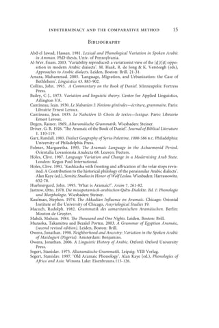 indeterminacy and the comparative method                                  15

                                  Bibliography

Abd-el Jawad, Hassan. 1981. Lexical and Phonological Variation in Spoken Arabic
    in Amman. PhD thesis, Univ. of Pennsylvania.
Al-Wer, Enam. 2003. ‘Variability reproduced: a variationist view of the [ ]/[ḍ] oppo-
    sition in modern Arabic dialects’. M. Haak, R. de Jong  K. Versteegh (eds),
    Approaches to Arabic dialects. Leiden, Boston: Brill. 21-31.
Amara, Muhammad. 2005. ‘Language, Migration, and Urbanization: the Case of
    Bethlehem’. Linguistics 43. 883-902.
Collins, John. 1993. A Commentary on the Book of Daniel. Minneapolis: Fortress
    Press.
Bailey, C-J., 1973. Variation and linguistic theory. Center for Applied Linguistics,
    Arlington VA.
Cantineau, Jean. 1930. Le Nabatéen I: Notions générales—écriture, grammaire. Paris:
    Librairie Ernest Leroux.
Cantineau, Jean. 1935. Le Nabatéen II: Choix de textes—lexique. Paris: Librairie
    Ernest Leroux.
Degen, Rainer. 1969. Altaramäische Grammatik. Wiesbaden: Steiner.
Driver, G. R. 1926. ‘The Aramaic of the Book of Daniel’. Journal of Biblical Literature
    1. 110-119.
Garr, Randall. 1985. Dialect Geography of Syria-Palestine, 1000-586 b.c. Philadelphia:
    University of Philadelphia Press.
Folmer, Margaretha. 1995. The Aramaic Language in the Achaemenid Period.
    Orientalia Lovaniensia Analecta 68. Leuven: Peeters.
Holes, Clive. 1987. Language Variation and Change in a Modernising Arab State.
    London: Kegan Paul International.
Holes, Clive. 1991. ‘Kashkasha with fronting and affrication of the velar stops revis-
    ited: A Contribution to the historical philology of the pensinsular Arabic dialects’.
    Alan Kaye (ed.), Semitic Studies in Honor of Wolf Leslau. Wiesbaden: Harrassowitz.
    652-78.
Huehnergard, John. 1995. ‘What is Aramaic?’. Aram 7. 261-82.
Jastrow, Otto. 1978. Die mesopotamisch-arabischen Qəltu-Dialekte. Bd. 1: Phonologie
    und Morphologie. Wiesbaden: Steiner.
Kaufman, Stephen. 1974. The Akkadian Influence on Aramaic. Chicago: Oriental
    Institute of the University of Chicago, Assyriological Studies 19.
Macuch, Rudolph. 1982. Grammatik des samaritanischen Aramäischen. Berlin:
    Mouton de Gruyter.
Mahdi, Muhsin. 1984. The Thousand and One Nights. Leiden, Boston: Brill.
Muraoka, Takamitsu and Bezalel Porten. 2003. A Grammar of Egyptian Aramaic,
    (second revised edition). Leiden, Boston: Brill.
Owens, Jonathan. 1998. Neighborhood and Ancestry: Variation in the Spoken Arabic
    of Maiduguri (Nigeria). Amsterdam: Benjamins.
Owens, Jonathan. 2006. A Linguistic History of Arabic. Oxford: Oxford University
    Press.
Segert, Stanislav. 1975. Altaramäische Grammatik. Leipzig: VEB Verlag.
Segert, Stanislav. 1997. ‘Old Aramaic Phonology’. Alan Kaye (ed.), Phonologies of
    Africa and Asia. Winona Lake: Eisenbrauns.115-126.
 