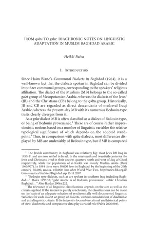 from qǝltu to gǝlǝt                                    17



 FROM qǝltu TO gǝlǝt: DIACHRONIC NOTES ON LINGUISTIC
     ADAPTATION IN MUSLIM BAGHDAD ARABIC


                                    Heikki Palva


                                1. Introduction

Since Haim Blanc’s Communal Dialects in Baghdad (1964), it is a
well-known fact that the dialects spoken in Baghdad can be divided
into three communal groups, corresponding to the speakers’ religious
affiliation. The dialect of the Muslims (MB) belongs to the so-called
gǝlǝt group of Mesopotamian Arabic, whereas the dialects of the Jews1
(JB) and the Christians (CB) belong to the qǝltu group. Historically,
JB and CB are regarded as direct descendants of medieval Iraqi
Arabic, whereas the present-day MB with its numerous Bedouin-type
traits clearly diverges from it.
   As a gǝlǝt dialect MB is often classified as a dialect of Bedouin type,
or being of Bedouin provenance.2 These are of course rather impres-
sionistic notions based on a number of linguistic variables the relative
typological significance of which depends on the adopted stand-
point.3 Thus, in comparison with qǝltu dialects, most differences dis-
played by MB are undeniably of Bedouin type, but if MB is compared

    1
      The Jewish community in Baghdad was relatively big: most Jews left Iraq in
1950-51 and are now settled in Israel. In the nineteenth and twentieth centuries the
Jews and Christians lived in their ancient quarters north and west of Sūq al-Ghazl
respectively, while the population of al-Karkh was mainly Muslim Arabs (Duri
1960:907). In 1884 there were 30,000 Jews in Baghdad, by the beginning of the 20th
century 50,000, and ca. 100,000 Jews after World War Two. http://www.bh.org.il/
Communities/Archive/Baghdad.asp 15.11.2007.
    2
      “Bedouin-type dialects, such as are spoken in southern Iraq including Bagh-
dad…” Holes 1995:57; “gǝlǝt Arabic is of Bedouin provenance, unlike Christian
Baghdadi…” Abu-Haidar 2006a:222.
    3
      The relevance of all linguistic classifications depends on the aim as well as the
criteria applied. If the interest is purely synchronic, the classifications can be made
on the basis of an adequate selection of synchronically well-documented linguistic
variables for each dialect or group of dialects, without consideration of diachronic
and extralinguistic criteria. If the interest is focused on cultural and historical points
of view, diachronic and comparative data play a crucial role (Palva 2006:604).
 