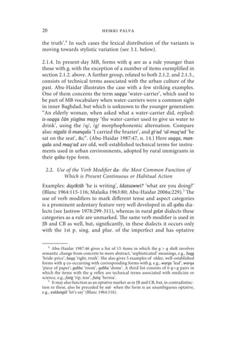 20                                 heikki palva

the truth’.4 In such cases the lexical distribution of the variants is
moving towards stylistic variation (see 3.1. below).

2.1.4. In present-day MB, forms with q are as a rule younger than
those with g, with the exception of a number of items exemplified in
section 2.1.2. above. A further group, related to both 2.1.2. and 2.1.3.,
consists of technical terms associated with the urban culture of the
past. Abu-Haidar illustrates the case with a few striking examples.
One of them concerns the term saqqa ‘water-carrier’, which used to
be part of MB vocabulary when water-carriers were a common sight
in inner Baghdad, but which is unknown to the younger generation:
“An elderly woman, when asked what a water-carrier did, replied:
is-saqqa čān yisgīna mayy ‘the water-carrier used to give us water to
drink’, using the /q/, /g/ morphophonemic alternation. Compare
also: nigalit il-manqala ‘I carried the brazier’, and giʿad ʿal-maqʿad ‘he
sat on the seat’, c”. (Abu-Haidar 1987:47, n. 14.) Here saqqa, man-
qala and maqʿad are old, well-established technical terms for instru-
ments used in urban environments, adopted by rural immigrants in
their qǝltu-type form.

  2.2. Use of the Verb Modifier da- the Most Common Function of
          Which is Present Continuous or Habitual Action
Examples: dayiktib ‘he is writing’, šdatsawwi? ‘what are you doing?’
(Blanc 1964:115-116; Malaika 1963:80; Abu-Haidar 2006a:229).5 The
use of verb modifiers to mark different tense and aspect categories
is a prominent sedentary feature very well developed in all qǝltu dia-
lects (see Jastrow 1978:299-311), whereas in rural gǝlǝt dialects these
categories as a rule are unmarked. The same verb modifier is used in
JB and CB as well, but, significantly, in these dialects it occurs only
with the 1st p. sing. and plur. of the imperfect and has optative

    4
       Abu-Haidar 1987:46 gives a list of 15 items in which the g  q shift involves
semantic change from concrete to more abstract, ‘sophisticated’ meanings, e.g., ḥagg
‘bride-price’, ḥaqq ‘right, truth’. She also gives 5 examples of older, well-established
forms with q co-occurring with corresponding forms with g, e.g., warga ‘leaf’, warqa
‘piece of paper’; gubba ‘room’, qubba ‘dome’. A third list consists of 6 q—g pairs in
which the items with the q reflex are technical terms associated with medicine or
science, e.g., fatig ‘rip, tear’, fatiq ‘hernia’.
    5
       It may also function as an optative marker as in JB and CB, but, in contradistinc-
tion to these, also be preceded by xal- when the form is an unambiguous optative,
e.g., xaldangūl ‘let’s say’ (Blanc 1964:116).
 