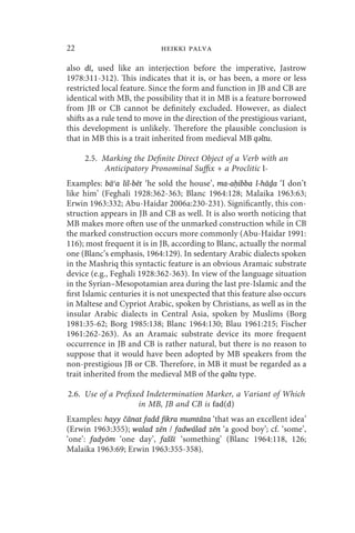 22                           heikki palva

also dī, used like an interjection before the imperative, Jastrow
1978:311-312). This indicates that it is, or has been, a more or less
restricted local feature. Since the form and function in JB and CB are
identical with MB, the possibility that it in MB is a feature borrowed
from JB or CB cannot be definitely excluded. However, as dialect
shifts as a rule tend to move in the direction of the prestigious variant,
this development is unlikely. Therefore the plausible conclusion is
that in MB this is a trait inherited from medieval MB qǝltu.

     2.5. Marking the Definite Direct Object of a Verb with an
          Anticipatory Pronominal Suffix + a Proclitic l-
Examples: bāʿa lil-bēt ‘he sold the house’, ma-aḥibba l-hāḏa ‘I don’t
like him’ (Feghali 1928:362-363; Blanc 1964:128; Malaika 1963:63;
Erwin 1963:332; Abu-Haidar 2006a:230-231). Significantly, this con-
struction appears in JB and CB as well. It is also worth noticing that
MB makes more often use of the unmarked construction while in CB
the marked construction occurs more commonly (Abu-Haidar 1991:
116); most frequent it is in JB, according to Blanc, actually the normal
one (Blanc’s emphasis, 1964:129). In sedentary Arabic dialects spoken
in the Mashriq this syntactic feature is an obvious Aramaic substrate
device (e.g., Feghali 1928:362-363). In view of the language situation
in the Syrian–Mesopotamian area during the last pre-Islamic and the
first Islamic centuries it is not unexpected that this feature also occurs
in Maltese and Cypriot Arabic, spoken by Christians, as well as in the
insular Arabic dialects in Central Asia, spoken by Muslims (Borg
1981:35-62; Borg 1985:138; Blanc 1964:130; Blau 1961:215; Fischer
1961:262-263). As an Aramaic substrate device its more frequent
occurrence in JB and CB is rather natural, but there is no reason to
suppose that it would have been adopted by MB speakers from the
non-prestigious JB or CB. Therefore, in MB it must be regarded as a
trait inherited from the medieval MB of the qǝltu type.

2.6. Use of a Prefixed Indetermination Marker, a Variant of Which
                     in MB, JB and CB is fad(d)
Examples: hayy čānat fadd fikra mumtāza ‘that was an excellent idea’
(Erwin 1963:355); walad zēn / fadwálad zēn ‘a good boy’; cf. ‘some’,
‘one’: fadyōm ‘one day’, faššī ‘something’ (Blanc 1964:118, 126;
Malaika 1963:69; Erwin 1963:355-358).
 