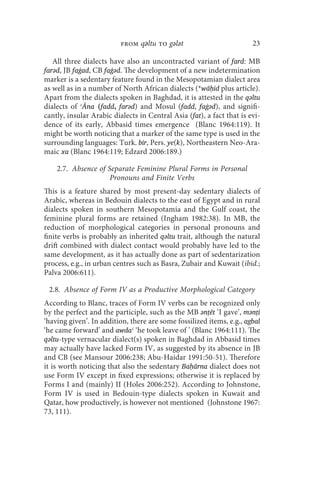 from qǝltu to gǝlǝt                          23

   All three dialects have also an uncontracted variant of fard: MB
farǝd, JB faġad, CB faġǝd. The development of a new indetermination
marker is a sedentary feature found in the Mesopotamian dialect area
as well as in a number of North African dialects (*wāḥid plus article).
Apart from the dialects spoken in Baghdad, it is attested in the qǝltu
dialects of ʿĀna (fadd, farǝd) and Mosul (fadd, faġǝd), and signifi-
cantly, insular Arabic dialects in Central Asia (fat), a fact that is evi-
dence of its early, Abbasid times emergence (Blanc 1964:119). It
might be worth noticing that a marker of the same type is used in the
surrounding languages: Turk. bir, Pers. ye(k), Northeastern Neo-Ara-
maic xa (Blanc 1964:119; Edzard 2006:189.)

    2.7. Absence of Separate Feminine Plural Forms in Personal
                     Pronouns and Finite Verbs
This is a feature shared by most present-day sedentary dialects of
Arabic, whereas in Bedouin dialects to the east of Egypt and in rural
dialects spoken in southern Mesopotamia and the Gulf coast, the
feminine plural forms are retained (Ingham 1982:38). In MB, the
reduction of morphological categories in personal pronouns and
finite verbs is probably an inherited qǝltu trait, although the natural
drift combined with dialect contact would probably have led to the
same development, as it has actually done as part of sedentarization
process, e.g., in urban centres such as Basra, Zubair and Kuwait (ibid.;
Palva 2006:611).

 2.8. Absence of Form IV as a Productive Morphological Category
According to Blanc, traces of Form IV verbs can be recognized only
by the perfect and the participle, such as the MB ǝnṭēt ‘I gave’, mǝnṭi
‘having given’. In addition, there are some fossilized items, e.g., agbal
‘he came forward’ and awdaʿ ‘he took leave of ’ (Blanc 1964:111). The
qǝltu-type vernacular dialect(s) spoken in Baghdad in Abbasid times
may actually have lacked Form IV, as suggested by its absence in JB
and CB (see Mansour 2006:238; Abu-Haidar 1991:50-51). Therefore
it is worth noticing that also the sedentary Baḥārna dialect does not
use Form IV except in fixed expressions; otherwise it is replaced by
Forms I and (mainly) II (Holes 2006:252). According to Johnstone,
Form IV is used in Bedouin-type dialects spoken in Kuwait and
Qatar, how productively, is however not mentioned (Johnstone 1967:
73, 111).
 