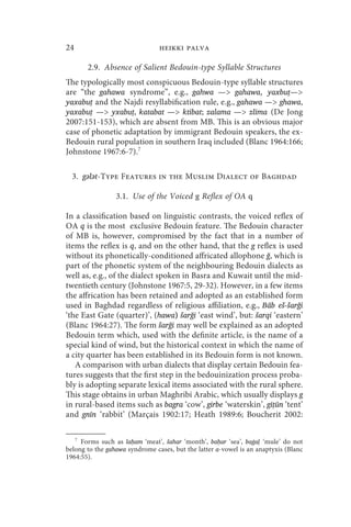 24                              heikki palva

       2.9. Absence of Salient Bedouin-type Syllable Structures
The typologically most conspicuous Bedouin-type syllable structures
are “the gahawa syndrome”, e.g., gahwa — gahawa, yaxbuṭ—
yaxabuṭ and the Najdi resyllabification rule, e.g., gahawa — ghawa,
yaxabuṭ — yxabuṭ, katabat — ktibat; zalama — zlima (De Jong
2007:151-153), which are absent from MB. This is an obvious major
case of phonetic adaptation by immigrant Bedouin speakers, the ex-
Bedouin rural population in southern Iraq included (Blanc 1964:166;
Johnstone 1967:6-7).7

  3. gǝlǝt-Type Features in the Muslim Dialect of Baghdad

                 3.1. Use of the Voiced g Reflex of OA q

In a classification based on linguistic contrasts, the voiced reflex of
OA q is the most exclusive Bedouin feature. The Bedouin character
of MB is, however, compromised by the fact that in a number of
items the reflex is q, and on the other hand, that the g reflex is used
without its phonetically-conditioned affricated allophone ğ, which is
part of the phonetic system of the neighbouring Bedouin dialects as
well as, e.g., of the dialect spoken in Basra and Kuwait until the mid-
twentieth century (Johnstone 1967:5, 29-32). However, in a few items
the affrication has been retained and adopted as an established form
used in Baghdad regardless of religious affiliation, e.g., Bāb eš-šarği
‘the East Gate (quarter)’, (hawa) šarği ‘east wind’, but: šarqi ‘eastern’
(Blanc 1964:27). The form šarği may well be explained as an adopted
Bedouin term which, used with the definite article, is the name of a
special kind of wind, but the historical context in which the name of
a city quarter has been established in its Bedouin form is not known.
   A comparison with urban dialects that display certain Bedouin fea-
tures suggests that the first step in the bedouinization process proba-
bly is adopting separate lexical items associated with the rural sphere.
This stage obtains in urban Maghribi Arabic, which usually displays g
in rural-based items such as bagra ‘cow’, girbe ‘waterskin’, gīṭūn ‘tent’
and gnīn ‘rabbit’ (Marçais 1902:17; Heath 1989:6; Boucherit 2002:

   7
     Forms such as laḥam ‘meat’, šahar ‘month’, baḥar ‘sea’, baġaḷ ‘mule’ do not
belong to the gahawa syndrome cases, but the latter a-vowel is an anaptyxis (Blanc
1964:55).
 