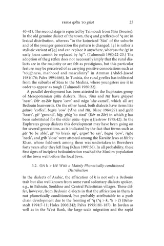from qǝltu to gǝlǝt                          25

40-41). The second stage is reported by Talmoudi from Sūsa (Sousse):
In the old genuine dialect of the town, the q and g reflexes of *q are in
lexical distribution, whereas “in the koineized ‘Sūsi’ of the suburbs
and of the younger generation the pattern is changed: [g] is rather a
stylistic variant of [q] and can replace it anywhere, whereas the /g/ in
early loans cannot be replaced by /q/”. (Talmoudi 1980:22-23.) The
adoption of the g reflex does not necessarily imply that the rural dia-
lects are in the majority or are felt as prestigious, but this particular
feature may be perceived of as carrying positive connotations such as
“toughness, manhood and masculinity” in Amman (Abdel-Jawad
1981:176; Palva 1994:466). In Tunisia, the rural g reflex has infiltrated
from the suburbs of Sūsa to the Medina, where youngsters use it in
order to appear as tough (Talmoudi 1980:22).
   A parallel development has been attested in the Euphrates group
of Mesopotamian qǝltu dialects. Thus, ʿĀna and Hīt have grayyeb
‘near’, Dēr ez-Zōr bgaṛa ‘cow’ and nāga ‘she-camel’, which all are
Bedouin loanwords. On the other hand, both dialects have items like
gahwa ‘coffee’, bagra ‘cow’ (ʿĀna and Hīt, Blanc 1964:27) and gaḷib
‘heart’, gāʿ ‘ground’, bāg, ybūg ‘to steal’ (Dēr ez-Zōr) in which g has
been substituted for the older qǝltu -type q (Jastrow 1978:42). In the
Euphrates group dialects this development may have been going on
for several generations, as is indicated by the fact that forms such as
gdr ‘to be able’, gṭʿ ‘to break up’, q/gwl ‘to say’, bagra ‘cow’, rigba
‘neck’, and grīb ‘close’ were attested among the Karaite Jews at Hīt by
Khan, whose fieldwork among them was undertaken in Beersheva
forty years after they left Iraq (Khan 1997:56). In all probability, these
first signs of incipient bedouinization reached the Muslim population
of the town well before the local Jews.

      3.2. OA k  k/č With a Mainly Phonetically-conditioned
                           Distribution
In the dialects of Arabic, the affrication of k is not only a Bedouin
trait but also well known from some rural sedentary dialects spoken,
e.g., in Bahrain, Soukhne and Central Palestinian villages. These dif-
fer, however, from Bedouin dialects in that the affrication in them is
not phonetically conditioned, but probably attributable to a push
chain development due to the fronting of *q (*q  k; *k  č) (Behn-
stedt 1994:7-11; Holes 2006:242; Palva 1995:181-187). In Jordan as
well as in the West Bank, the large-scale migration and the rapid
 