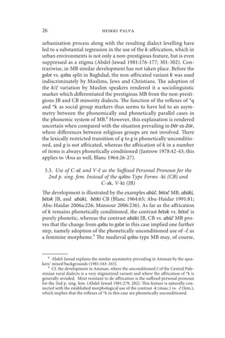 26                                heikki palva

urbanization process along with the resulting dialect levelling have
led to a substantial regression in the use of the k-affrication, which in
urban environments is not only a non-prestigious feature, but is even
suppressed as a stigma (Abdel-Jawad 1981:176-177; 301-302). Con-
trariwise, in MB similar development has not taken place. Before the
gǝlǝt vs. qǝltu split in Baghdad, the non-affricated variant k was used
indiscriminately by Muslims, Jews and Christians. The adoption of
the k/č variation by Muslim speakers rendered it a sociolinguistic
marker which differentiated the prestigious MB from the non-presti-
gious JB and CB minority dialects. The function of the reflexes of *q
and *k as social group markers thus seems to have led to an asym-
metry between the phonemically and phonetically parallel cases in
the phonemic system of MB.8 However, this explanation is rendered
uncertain when compared with the situation prevailing in Dēr ez-Zōr,
where differences between religious groups are not involved. There
the lexically restricted transition of q to g is phonetically unconditio-
ned, and g is not affricated, whereas the affrication of k in a number
of items is always phonetically conditioned (Jastrow 1978:42-43; this
applies to ʿĀna as well, Blanc 1964:26-27).

 3.3. Use of C-ǝč and V-č as the Suffixed Personal Pronoun for the
   2nd p. sing. fem. Instead of the qǝltu-Type Forms -ki (CB) and
                           C-ǝk, V-ki (JB)
The development is illustrated by the examples abūč, bētǝč MB, abūki,
bētǝk JB, and abūki, bētki CB (Blanc 1964:65; Abu-Haidar 1991:81;
Abu-Haidar 2006a:226; Mansour 2006:236). As far as the affrication
of k remains phonetically conditioned, the contrast bētǝk vs. bētǝč is
purely phonetic, whereas the contrast abūki JB, CB vs. abūč MB pro-
ves that the change from qǝltu to gǝlǝt in this case implied one further
step, namely adoption of the phonetically unconditioned use of -č as
a feminine morpheme.9 The medieval qǝltu-type MB may, of course,


    8
      Abdel-Jawad explains the similar asymmetry prevailing in Amman by the spea-
kers’ mixed backgrounds (1981:163-165).
    9
      Cf. the development in Amman, where the unconditioned č of the Central Pale-
stinian rural dialects is a very stigmatized variant and where the affrication of *k is
generally avoided. Most resistant to de-affrication is the suffixed personal pronoun
for the 2nd p. sing. fem. (Abdel-Jawad 1981:279, 282). This feature is naturally con-
nected with the established morphological use of the contrast -k (masc.) vs. -č (fem.),
which implies that the reflexes of *k in this case are phonetically unconditioned.
 