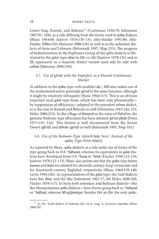 28                             heikki palva

Lower Iraq, Kuwait, and Bahrain11 (Cantineau 1936:70; Johnstone
1967:91, 104), as a rule differing from the forms used in qǝltu dialects
(Blanc 1964:60; Jastrow 1978:130-131; Abu-Haidar 1991:80; Abu-
Haidar 2006a:226; Mansour 2006:236) as well as in the sedentary dia-
lects of Syria and Lebanon (Behnstedt 1997, Map 255). The progress
of bedouinization in the Euphrates Group of the qǝltu dialects is illu-
strated by the gǝlǝt-type ǝḥna in _ēr ez-Zōr (Jastrow 1978:131) and in
JB, apparently as a majority dialect variant used side by side with
nǝḥna (Mansour 2006:236).

      3.7. Use of gāʿed with the Imperfect as a Present Continuous
                                 Marker
In addition to the qǝltu-type verb modifier da-, MB also makes use of
the unshortened active participle gāʿed in the same function, although
it might be relatively infrequent (Blanc 1964:115). This is an obvious
imported rural gǝlǝt-type form, which has been only phonetically—
by suppression of affrication—adapted to the prevalent urban dialect,
as is the case in Kuwait and Bahrain as well (Johnstone 1967:144, 152;
Holes 2006:253). In the village of Kwayriš at the ruins of Babylon, the
genuine Bedouin-type affrication has been attested: ğāʿed yiktib (Denz
1971:110, 116). This feature is well documented from the Syrian
Desert (ğāʿid) and Ḥōrān (gāʿid) as well (Behnstedt 1997, Map 161).

     3.8. Use of the Bedouin-Type Adverb hnā ‘here’, Instead of the
                        qǝltu-Type Form hōn(i)
As reported by Blanc, qǝltu dialects as a rule make use of forms of the
type going back to OA *hāhunā, whereas its equivalents in gǝlǝt dia-
lects have developed from OA *hunā or *hinā (Fischer 1959:115-116;
Jastrow 1978:112-113). Blanc also points out that the qǝltu-type forms
hawna and hūni are attested for eleventh-century Iraqi vernacular and
for fourteenth-century Baghdad, respectively (Blanc 1964:139-140;
Levin 1994:326). As representatives of the gǝlǝt type, the Gulf dialects
have hnī, ihna, and the like (Johnstone 1967:17, 68; Holes 2006:248;
Fischer 1959:117). In Syria both sedentary and Bedouin dialects—like
the Mesopotamian qǝltu dialects—have forms going back to *hāhunā
or *hāhinā, whereas Mʿa amiyye, besides Dēr ez-Zōr the only qǝltu-

     11
      In the ʿArab dialect of Bahrain the 1st p. sing. is, however ana/āna, Holes
2006:247.
 