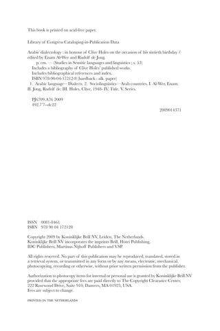 This book is printed on acid-free paper.

Library of Congress Cataloging-in-Publication Data

Arabic dialectology : in honour of Clive Holes on the occasion of his sixtieth birthday /
edited by Enam Al-Wer and Rudolf de Jong.
      p. cm. — (Studies in Semitic languages and linguistics ; v. 53)
   Includes a bibliography of Clive Holes’ published works.
   Includes bibliographical references and index.
   ISBN 978-90-04-17212-8 (hardback : alk. paper)
 1. Arabic language—Dialects. 2. Sociolinguistics—Arab countries. I. Al-Wer, Enam.
II. Jong, Rudolf de. III. Holes, Clive, 1948- IV. Title. V. Series.

  PJ6709.A76 2009
  492.7’7--dc22
                                                                             2009014371




ISSN 0081-8461
ISBN 978 90 04 172128

Copyright 2009 by Koninklijke Brill NV, Leiden, The Netherlands.
Koninklijke Brill NV incorporates the imprints Brill, Hotei Publishing,
IDC Publishers, Martinus Nijhoff Publishers and VSP.

All rights reserved. No part of this publication may be reproduced, translated, stored in
a retrieval system, or transmitted in any form or by any means, electronic, mechanical,
photocopying, recording or otherwise, without prior written permission from the publisher.

Authorization to photocopy items for internal or personal use is granted by Koninklijke Brill NV
provided that the appropriate fees are paid directly to The Copyright Clearance Center,
222 Rosewood Drive, Suite 910, Danvers, MA 01923, USA.
Fees are subject to change.

printed in the netherlands
 
