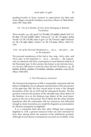 from qǝltu to gǝlǝt                            29

speaking locality in Syria, contrary to expectations, has hini; only
some villages around the Soukhne oasis have reflexes of *hinā (Behn-
stedt 1997, Map 280).

     3.9. Use of a Number of Core Items Belonging to Bedouin
                           Vocabulary
These include, e.g., zēn ‘good’ (cf. JB mlīḥ, CB malēḥ); mūzēn ‘bad’ (cf.
JB dūni, CB mū malēḥ); bāčer ‘tomorrow’ (cf. JB, CB ġada); yamm
‘beside’ (cf. JB, CB ṣōb); nǝṭa ‘to give’ (cf. JB, CB ṭaʿa); rağǝl ‘husband’
(cf. JB, CB zōğ); hdūm ‘clothes’ (cf. JB, CB ḥwās) (Blanc 1964:133-
159).

3.10. Use of the Personal Morphemes t-…-īn, y-…-ūn and t-…-ūn
                          in the Imperfect
The personal morphemes of the 2nd p. fem. sing., 2nd p. plur. and
3rd p. plur. in the imperfect, t-…-īn, y-…-ūn and t-…-ūn, respecti-
vely, are identical with their counterparts in most Bedouin dialects of
the Peninsular type. In this context, this feature is not relevant, howe-
ver, because MB shares it with the urban JB and CB dialects, e.g., JB
tkǝtbēn, tkǝtbōn, ykǝtbōn, CB tǝktǝbīn, tǝktǝbūn, yǝktǝbūn, respectively
(Blanc 1964:100).

                     4. The Historical Context

The historical development of MB is inseparably connected with the
history of Baghdad. For an adequate interpretation of the provenance
of the gǝlǝt-type MB, the first crucial point of time is the Mongol
devastation of the city in 1258 and the subsequent decades. The key
question concerns the position of the old qǝltu-type urban dialect of
the Muslims vis-à-vis the Bedouin-type dialect of the rural immi-
grants to the city at that period. Was it likely that the urban Muslim
population after the catastrophe still was numerous and influential
enough to retain its position as a model for linguistic accommodation
for Muslim immigrants to Baghdad?
   It is a commonly held idea that when Hülegü had conquered
Baghdad in 1258, a general massacre broke out and continued for
forty days, during which the majority of the inhabitants perished.
Although several almost contemporary accounts are available, of the
 