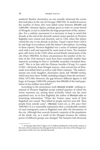 30                                heikki palva

medieval Muslim chroniclers no one actually witnessed the events
that took place in the city (al-Faruque 1988:194). In medieval sources
the number of those who were killed varies between 800,000 and
2,000,000—fantastic figures, perhaps given in order to create hatred
of Mongols, or just to underline the huge proportions of the catastro-
phe. For a realistic assessment it is necessary to keep in mind that
already at the end of the eleventh century many quarters in Western
Baghdad were ruined and deserted, and in 1184, when Ibn Jubayr
visited the city, it was already in decline. Yaqut’s report from 1226 is
by and large in accordance with Ibn Jubayr’s description. According
to these reports, Western Baghdad was a series of isolated quarters
each with a wall and separated by waste land of ruins. The situation
grew still worse in the 1250s when several floods ruined parts of the
city (Duri 1960:902). In these circumstances the number of the vic-
tims of the 1258 massacre must have been essentially smaller than
reported; according to Duri it “probably exceeded a hundred thou-
sand”. This is in line with the Chinese traveller Ch’ang Te’s report
(1249)—obviously from Mongol sources—that several tens of thou-
sands were killed (ibid.) as well as with Hitti’s estimate: “The indiscri-
minate one-week slaughter, chroniclers claim, left 700,000 victims,
which may have been 70,000, including refugees from the environs”.
(Hitti 1973:106) However, the gap between different figures is still
huge: al-Faruque (1988:199) estimates that 800,000 of the total popu-
lation of two million were killed.12
   According to the anonymous work Marāṣid al-Iṭṭilāʿ, nothing re-
mained of Western Baghdad except isolated quarters of which the
writer mentions six, among them al-Karkh, which was the most
populated area. As to East Baghdad, the author of Marāṣid adds an
interesting information: “When the Tartars came, most of [East
Baghdad] was ruined. They killed its people and few were left. Then
people from outside came”. (Marāṣid, Cairo ed., p. 201, pace Duri
1960:903.) It is a reasonable explanation that a considerable number
of rural immigrants came to Baghdad soon after the devastation of
the city. Although they scarcely formed a majority of the population
of the whole city, as a result of the Mongol invasion the relative
power of different groups was changed. The Sunnites had obviously

   12
      al-Faruque takes Duri’s figure of 1,5 million inhabitants in the tenth century as
the basis of his estimation but disregards the fact that at the time of the Mongol con-
quest parts of the city were already deserted.
 