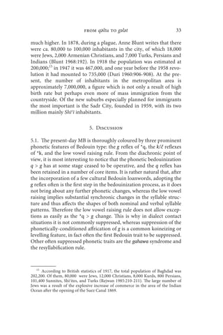 from qǝltu to gǝlǝt                               33

much higher. In 1878, during a plague, Anne Blunt writes that there
were ca. 80,000 to 100,000 inhabitants in the city, of which 18,000
were Jews, 2,000 Armenian Christians, and 7,000 Turks, Persians and
Indians (Blunt 1968:192). In 1918 the population was estimated at
200,000;15 in 1947 it was 467,000, and one year before the 1958 revo-
lution it had mounted to 735,000 (Duri 1960:906-908). At the pre-
sent, the number of inhabitants in the metropolitan area is
approximately 7,000,000, a figure which is not only a result of high
birth rate but perhaps even more of mass immigration from the
countryside. Of the new suburbs especially planned for immigrants
the most important is the Sadr City, founded in 1959, with its two
million mainly Shīʿī inhabitants.

                               5. Discussion

5.1. The present-day MB is thoroughly coloured by three prominent
phonetic features of Bedouin type: the g reflex of *q, the k/č reflexes
of *k, and the low vowel raising rule. From the diachronic point of
view, it is most interesting to notice that the phonetic bedouinization
q  g has at some stage ceased to be operative, and the q reflex has
been retained in a number of core items. It is rather natural that, after
the incorporation of a few cultural Bedouin loanwords, adopting the
g reflex often is the first step in the bedouinization process, as it does
not bring about any further phonetic changes, whereas the low vowel
raising implies substantial synchronic changes in the syllable struc-
ture and thus affects the shapes of both nominal and verbal syllable
patterns. Therefore the low vowel raising rule does not allow excep-
tions as easily as the *q  g change. This is why in dialect contact
situations it is not commonly suppressed, whereas suppression of the
phonetically-conditioned affrication of g is a common koineizing or
levelling feature, in fact often the first Bedouin trait to be suppressed.
Other often suppressed phonetic traits are the gahawa syndrome and
the resyllabification rule.


   15
      According to British statistics of 1917, the total population of Baghdad was
202,200. Of them, 80,000 were Jews, 12,000 Christians, 8,000 Kurds, 800 Persians,
101,400 Sunnites, Shiʿites, and Turks (Rejwan 1985:210-211). The large number of
Jews was a result of the explosive increase of commerce in the area of the Indian
Ocean after the opening of the Suez Canal 1869.
 