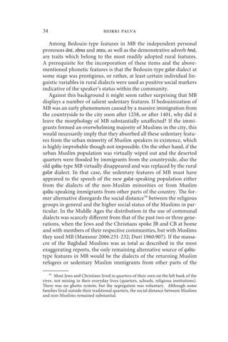 34                               heikki palva

   Among Bedouin-type features in MB the independent personal
pronouns āni, ǝḥna and ǝntu, as well as the demonstrative adverb hnā,
are traits which belong to the most readily adopted rural features.
A prerequisite for the incorporation of these items and the above-
mentioned phonetic features is that the Bedouin-type gǝlǝt dialect at
some stage was prestigious, or rather, at least certain individual lin-
guistic variables in rural dialects were used as positive social markers
indicative of the speaker’s status within the community.
   Against this background it might seem rather surprising that MB
displays a number of salient sedentary features. If bedouinization of
MB was an early phenomenon caused by a massive immigration from
the countryside to the city soon after 1258, or after 1401, why did it
leave the morphology of MB substantially unaffected? If the immi-
grants formed an overwhelming majority of Muslims in the city, this
would necessarily imply that they absorbed all these sedentary featu-
res from the urban minority of Muslim speakers in existence, which
is highly improbable though not impossible. On the other hand, if the
urban Muslim population was virtually wiped out and the deserted
quarters were flooded by immigrants from the countryside, also the
old qǝltu-type MB virtually disappeared and was replaced by the rural
gǝlǝt dialect. In that case, the sedentary features of MB must have
appeared to the speech of the new gǝlǝt-speaking population either
from the dialects of the non-Muslim minorities or from Muslim
qǝltu-speaking immigrants from other parts of the country. The for-
mer alternative disregards the social distance16 between the religious
groups in general and the higher social status of the Muslims in par-
ticular. In the Middle Ages the distribution in the use of communal
dialects was scarcely different from that of the past two or three gene-
rations, when the Jews and the Christians spoke JB and CB at home
and with members of their respective communities, but with Muslims
they used MB (Mansour 2006:231-232; Duri 1960:907). If the massa-
cre of the Baghdad Muslims was as total as described in the most
exaggerating reports, the only remaining alternative source of qǝltu-
type features in MB would be the dialects of the returning Muslim
refugees or sedentary Muslim immigrants from other parts of the

     16
       Most Jews and Christians lived in quarters of their own on the left bank of the
river, not mixing in their everyday lives (quarters, schools, religious institutions).
There was no ghetto system, but the segregation was voluntary. Although some
families lived outside their traditional quarters, the social distance between Muslims
and non-Muslims remained substantial.
 