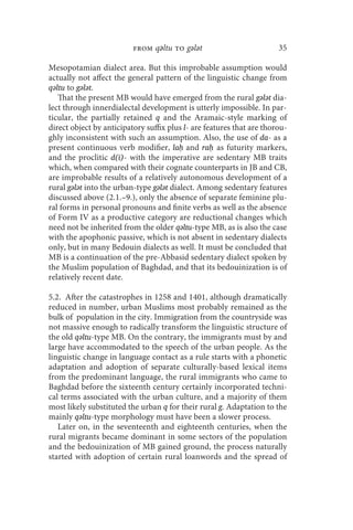 from qǝltu to gǝlǝt                          35

Mesopotamian dialect area. But this improbable assumption would
actually not affect the general pattern of the linguistic change from
qǝltu to gǝlǝt.
   That the present MB would have emerged from the rural gǝlǝt dia-
lect through innerdialectal development is utterly impossible. In par-
ticular, the partially retained q and the Aramaic-style marking of
direct object by anticipatory suffix plus l- are features that are thorou-
ghly inconsistent with such an assumption. Also, the use of da- as a
present continuous verb modifier, laḥ and raḥ as futurity markers,
and the proclitic d(i)- with the imperative are sedentary MB traits
which, when compared with their cognate counterparts in JB and CB,
are improbable results of a relatively autonomous development of a
rural gǝlǝt into the urban-type gǝlǝt dialect. Among sedentary features
discussed above (2.1.–9.), only the absence of separate feminine plu-
ral forms in personal pronouns and finite verbs as well as the absence
of Form IV as a productive category are reductional changes which
need not be inherited from the older qǝltu-type MB, as is also the case
with the apophonic passive, which is not absent in sedentary dialects
only, but in many Bedouin dialects as well. It must be concluded that
MB is a continuation of the pre-Abbasid sedentary dialect spoken by
the Muslim population of Baghdad, and that its bedouinization is of
relatively recent date.

5.2. After the catastrophes in 1258 and 1401, although dramatically
reduced in number, urban Muslims most probably remained as the
bulk of population in the city. Immigration from the countryside was
not massive enough to radically transform the linguistic structure of
the old qǝltu-type MB. On the contrary, the immigrants must by and
large have accommodated to the speech of the urban people. As the
linguistic change in language contact as a rule starts with a phonetic
adaptation and adoption of separate culturally-based lexical items
from the predominant language, the rural immigrants who came to
Baghdad before the sixteenth century certainly incorporated techni-
cal terms associated with the urban culture, and a majority of them
most likely substituted the urban q for their rural g. Adaptation to the
mainly qǝltu-type morphology must have been a slower process.
   Later on, in the seventeenth and eighteenth centuries, when the
rural migrants became dominant in some sectors of the population
and the bedouinization of MB gained ground, the process naturally
started with adoption of certain rural loanwords and the spread of
 