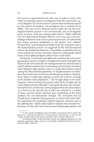 36                               heikki palva

the rural g in approximately the same way as today in many cities
which are drawing masses of immigrants from the countryside, e.g.,
in the Maghrib. It is not necessary to assume that the Bedouin speech
as such, and to all speakers, was prestigious, but as pointed out by
Miller, “[i]n case of inter-dialectal contact within the city, the level-
ling/koineization process is not systematically, and at all linguistic
levels, in favour of the pre-existing urban dialect” (Miller 2004:180,
194, 197; Behnstedt  Woidich 2005:47). Over time, also a few mor-
phological Bedouin traits such as personal pronouns, the adverb hnā,
and certain personal morphemes in the perfect, were adopted.
Because the q  g development probably is the first systematic step in
the bedouinization process—as suggested by the well-documented
present-day parallel developments—it probably ceased before the low
vowel raising rule became operative; otherwise, typologically hybrid
forms such as qibal and buqa would not have come about.
   During the seventeenth and eighteenth centuries the rural immi-
gration grew massive enough to strengthen the status of the gǝlǝt-type
dialect to the extent that the new immigrants did not abandon their g
and k/č reflexes and their low vowel raising rule, but freely used these
when talking to qǝltu speakers, and, as a result, these features spread
among the urban Muslim population. As all gǝlǝt speakers were Mus-
lims, these rural traits soon became Muslim group markers, a develop-
ment which, I would argue, played a crucial role in the q  g change
by the Muslim urban population.17 This brought about a new socio-
linguistic contrast between the purely urban JB  CB qǝltu and the
rural-influenced urban MB qǝltu.18 Among the Muslims, the rural dia-
lect did however not become more prestigious than the urban dialect,
as is shown by the fact that the q reflex was retained in a number
of items, and the mainly sedentary-type morphology of the urban
speakers was not substantially changed. The newcomers did not
actually have to abandon their grammar; in contact with urban Mus-
lim population they gradually adopted sedentary elements such as
da-, laḥ/raḥ, d(i)-, which could simply be added to the unmarked ver-
bal forms. On the other hand, the previous Muslim qǝltu speakers did

     17
      Cf. the situation in Baḥrain, where the Shīʿite community tends to replace the
genuine ḳ+č pair by the Sunnī and “areal standard” equivalents g + k, but not the
“Sunni-marked” affricated ğ variant of g (Holes 1983:13; Holes 1987:40-41).
   18
      According to Blanc, in the fourteenth century, the Baghdad Muslims were still
speaking a qǝltu type dialect and were, presumably, undifferentiated from the non-
Muslims (Blanc 1964:170).
 